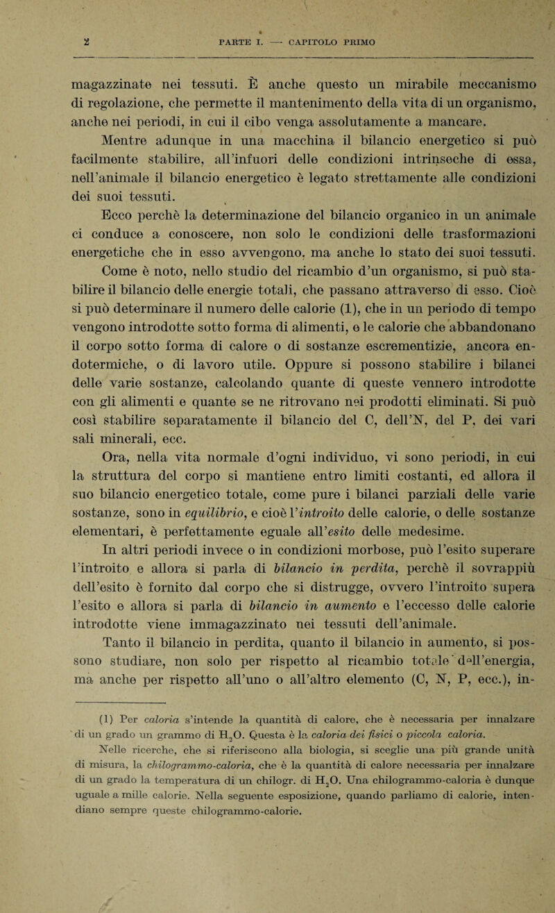 magazzinate nei tessuti. È anche questo un mirabile meccanismo di regolazione, che permette il mantenimento della vita di un organismo, anche nei periodi, in cui il cibo venga assolutamente a mancare. Mentre adunque in una macchina il bilancio energetico si può facilmente stabilire, all'infuori delle condizioni intrinseche di essa, nell’animale il bilancio energetico è legato strettamente alle condizioni dei suoi tessuti. Ecco perchè la determinazione del bilancio organico in un animale ci conduce a conoscere, non solo le condizioni delle trasformazioni energetiche che in esso avvengono, ma anche lo stato dei suoi tessuti. Come è noto, nello studio del ricambio d’un organismo, si può sta¬ bilire il bilancio delle energie totali, che passano attraverso di esso. Cioè si può determinare il numero delle calorie (1), che in un periodo di tempo vengono introdotte sotto forma di alimenti, e le calorie che abbandonano il corpo sotto forma di calore o di sostanze escrementizie, ancora en¬ dotermiche, o di lavoro utile. Oppure si possono stabilire i bilanci delle varie sostanze, calcolando quante di queste vennero introdotte con gli alimenti e quante se ne ritrovano nei prodotti eliminati. Si può così stabilire separatamente il bilancio del C, dell’N, del P, dei vari sali minorali, ecc. Ora, nella vita normale d’ogni individuo, vi sono periodi, in cui la struttura del corpo si mantiene entro limiti costanti, ed allora il suo bilancio energetico totale, come pure i bilanci parziali delle varie sostanze, sono in equilibrio, e cioè l’introito delle calorie, o delle sostanze elementari, è perfettamente eguale all 'esito delle medesime. In altri periodi invece o in condizioni morbose, può l’esito superare l’introito e allora si parla di bilancio in perdita, perchè il sovrappiù dell’esito è fornito dal corpo che si distrugge, ovvero l’introito supera l’esito e allora si parla di bilancio in aumento e l’eccesso delle calorie introdotte viene immagazzinato nei tessuti dell’animale. Tanto il bilancio in perdita, quanto il bilancio in aumento, si pos¬ sono studiare, non solo per rispetto al ricambio totale* dQll’energia, ma anche per rispetto all’uno o all’altro elemento (0, ET, P, ecc.), in- (1) Per caloria s’intende la quantità di calore, che è necessaria per innalzare 'di un grado un grammo di H20. Questa è la caloria dei fisici o piccola caloria. Nelle ricerche, che si riferiscono alla biologia, si sceglie una più grande unità di misura, la chilogrammo-caloria, che è la quantità di calore necessaria per innalzare di un grado la temperatura di mi chilogr. di H20. Una chilogrammo-caloria è dunque uguale a mille calorie. Nella seguente esposizione, quando parliamo di calorie, inten- diano sempre queste chilogrammo-calorie.