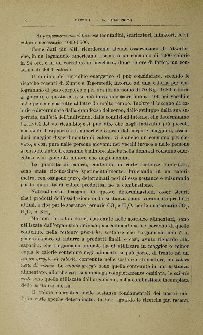 d) professioni assai faticose (contadini, scaricatori, minatori, ecc.): calorie necessarie 4000-5500. Come dati più alti, ricorderemo alcune osservazioni di Atwater, che, in un legnaiuolo americano, riscontrò un consumo di 7000 calorie in 24 ore, e in un corridore in bicicletta, dopo 16 ore di fatica, un con¬ sumo di 9000 calorie. Il minimo del ricambio energetico si può considerare, secondo le ricerche recenti di Zuntz e Tigerstedt, intorno ad una caloria per chi¬ logrammo di peso corporeo e per ora (in un uomo di 70 Kg. 1680 calorie al giorno), e questa cifra si può forse abbassare fino a 1400 nei vecchi e nelle persone costrette al letto da molto tempo. Inoltre il bisogno di ca¬ lorie è determinato dalla grandezza del corpo, dallo sviluppo della sua su¬ perficie, dall’età dell’individuo, dalle condizioni interne, che determinano l’attività del suo ricambio; e si può dire che negli individui più piccoli, nei quali il rapporto tra superfìcie e peso del corpo è maggiore, essen¬ doci maggior disperdimento di calore, vi è anche un consumo più ele¬ vato, e così pure nelle persone giovani: nei vecchi invece e nelle persone a lento ricambio il consumo è minore. Anche nella donna il consumo ener¬ getico è in generale minore che negli uomini. Le quantità di calorie, contenute in certe sostanze alimentari, sono state riconosciute sperimentalmente, bruciando in un calori¬ metro, con ossigeno puro, determinati posi di esse sostanze e misurando poi la quantità di calore prodottosi ne a combustione. Naturalmente bisogna, in queste determinazioni, esser sicuri, che i prodotti dell’ossidazione della sostanza siano veramente prodotti ultimi, e cioè per le sostanze ternarie C02 e H2Q, per le quaternarie C02, II20, e NH3. Ma non tutte le calorie, contenute nelle sostanze alimentari, sono utilizzate dall’organismo animale; specialmente se ne perdono di quelle contenute nelle sostanze proteiche, sostanze che l’organismo non è in genere capace di ridurre a prodotti finali, e così, avuto riguardo alla capacità, che l’organismo animale ha di utilizzare in maggior o minor copia le calorie contenute negli alimenti, si può porre, di fronte ad un valore greggio di calorie, contenute nelle sostanze alimentari, un valore netto di calorie. Le calorie greggie sono quelle contenute in una sostanza alimentare, allorché essa si supponga completamente ossidata, le calorie nette sono quelle utilizzate dall’organismo, nella combustione incompleta della sostanza stessa. Il valore energetico delle sostanze fondamentali dei nostri cibi fu m varie epoche determinato. In tale riguardo le ricerche più recenti i