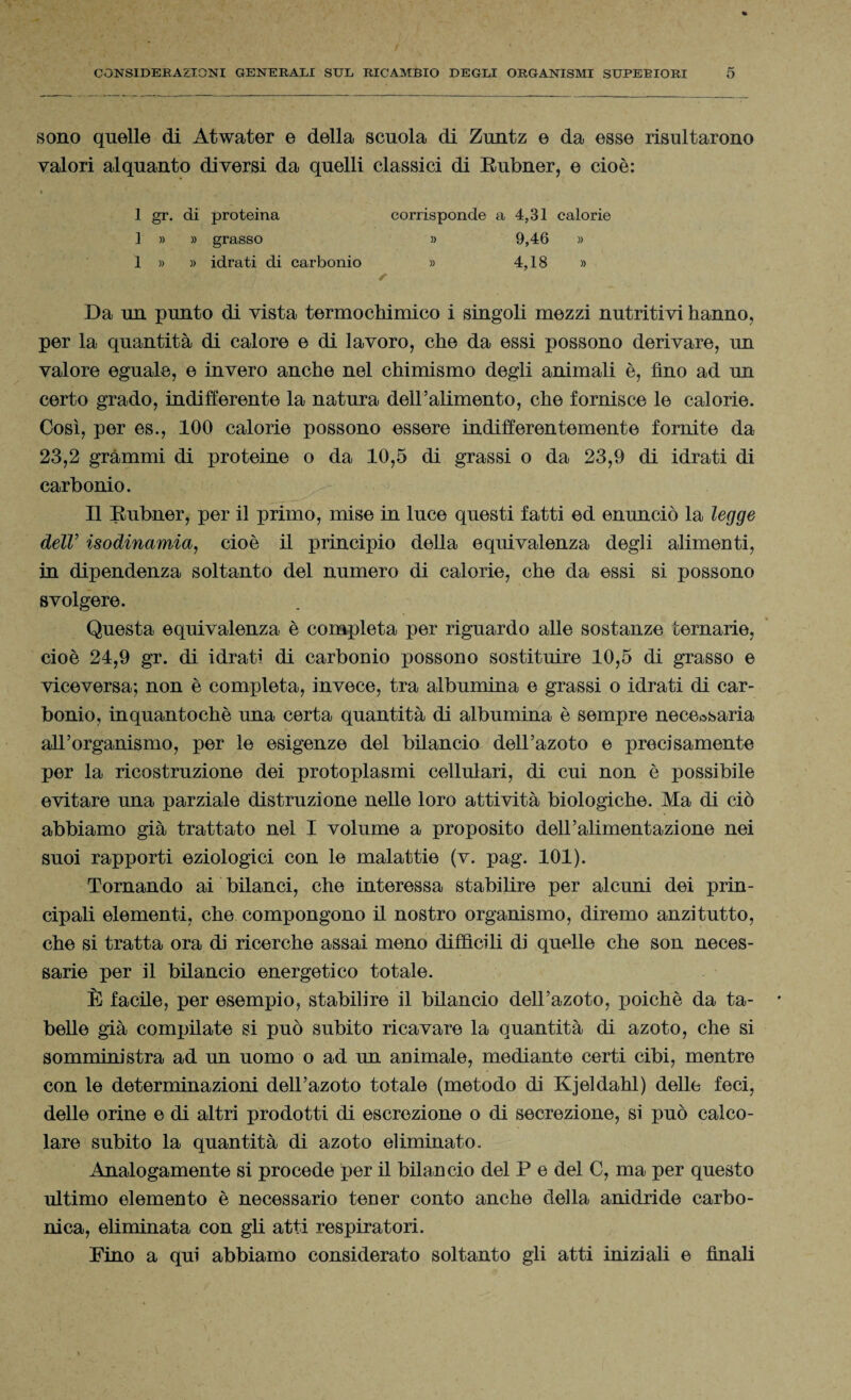 sono quelle di Atwater e della scuola di Zuntz e da esse risultarono valori alquanto diversi da quelli classici di Rubner, e cioè: 1 gr. di proteina 1 » » grasso 1 » » idrati di carbonio corrisponde a 4,31 calorie » 9,46 » » 4,18 » Da un punto di vista termochimico i singoli mezzi nutritivi hanno, per la quantità di calore e di lavoro, che da essi possono derivare, un valore eguale, e invero anche nel chimismo degli animali è, fino ad un certo grado, indifferente la natura dell’alimento, che fornisce le calorie. Cosi, per es., 100 calorie possono essere indifferentemente fornite da 23,2 grammi di proteine o da 10,5 di grassi o da 23,9 di idrati di carbonio. Il Rubner, per il primo, mise in luce questi fatti ed enunciò la legge dell’ isodinamici, cioè il principio della equivalenza degli alimenti, in dipendenza soltanto del numero di calorie, che da essi si possono svolgere. Questa equivalenza è completa per riguardo alle sostanze ternarie, cioè 24,9 gr. di idrati di carbonio possono sostituire 10,5 di grasso e viceversa; non è completa, invece, tra albumina e grassi o idrati di car¬ bonio, in quanto chè una certa quantità di albumina è sempre necessaria all’organismo, per le esigenze del bilancio dell’azoto e precisamente per la ricostruzione dei protoplasmi cellulari, di cui non è possibile evitare una parziale distruzione nelle loro attività biologiche. Ma di ciò abbiamo già trattato nel I volume a proposito dell’alimentazione nei suoi rapporti eziologici con le malattie (v. pag. 101). Tornando ai bilanci, che interessa stabilire per alcuni dei prin¬ cipali elementi, che compongono il nostro organismo, diremo anzitutto, che si tratta ora di ricerche assai meno diffìcili di quelle che son neces¬ sarie per il bilancio energetico totale. È facile, per esempio, stabilire il bilancio dell’azoto, poiché da ta¬ belle già compilate si può subito ricavare la quantità di azoto, che si somministra ad un uomo o ad un animale, mediante certi cibi, mentre con le determinazioni dell’azoto totale (metodo di Kjeldahl) delle feci, delle orine e di altri prodotti di escrezione o di secrezione, si può calco¬ lare subito la quantità di azoto eliminato. Analogamente si procede per il bilancio del P e del C, ma per questo ultimo elemento è necessario tener conto anche della anidride carbo¬ nica, eliminata con gli atti respiratori. Pino a qui abbiamo considerato soltanto gli atti iniziali e finali