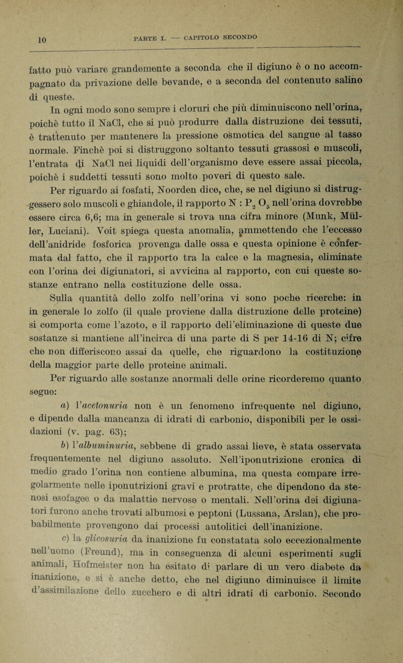 fatto può variare grandemente a seconda che il digiuno è o no accom¬ pagnato da privazione delle bevande, e a seconda del contenuto salino di queste. In ogni modo sono sempre i cloruri che più diminuiscono nell’orma, poiché tutto il NaCl, che si può produrre dalla distruzione dei tessuti, è trattenuto per mantenere la pressione osmotica del sangue al tasso normale. Finché poi si distruggono soltanto tessuti grassosi e muscoli, l’entrata di NaCl nei liquidi dell’organismo deve essere assai piccola, poiché i suddetti tessuti sono molto poveri di questo sale. Per riguardo ai fosfati, Noorden dice, che, se nel digiuno si distrug¬ gessero solo muscoli e ghiandole, il rapporto ]ST : P2 05 nell’orina dovrebbe essere circa 6,6; ma in generale si trova una cifra minore (Munk, Miil- ler, Luciani). Yoit spiega questa anomalia, ammettendo che l’eccesso dell’anidride fosforica provenga dalle ossa e questa opinione è confer¬ mata dal fatto, che il rapporto tra la calce e la magnesia, eliminate con l’orina dei digiunatori, si avvicina al rapporto, con cui queste so¬ stanze entrano nella costituzione delle ossa. Sulla quantità dello zolfo nell’orma vi sono poche ricerche: in in generale lo zolfo (il quale proviene dalla distruzione delle proteine) si comporta come l’azoto, e il rapporto dell’eliminazione di queste due sostanze si mantiene all Incirca di una parte di S per 14-16 di N; c^fre che non differiscono assai da quelle, che riguardono la costituzione della maggior parte delle proteine animali. Per riguardo alle sostanze anormali delle orine ricorderemo quanto segue: a) Yacetonuria non è un fenomeno infrequente nel digiuno, e dipende dalla mancanza di idrati di carbonio, disponibili per le ossi¬ dazioni (v. pag. 63); b) Yalbuminuria, sebbene di grado assai lieve, è stata osservata frequentemente nel digiuno assoluto. Nell’iponutrizione cronica di medio grado l’orina non contiene albumina, ma questa compare irre¬ golarmente nelle iponutrizioni gravi e protratte, che dipendono da ste¬ nosi esofagee o da malattie nervose o mentali. Nell’orma dei digiuna¬ tori furono anche trovati albumosi e peptoni (Lussana, Arslan), che pro¬ babilmente provengono dai processi autolitici dell’inanizione. c) la glicosuria da inanizione fu constatata solo eccezionalmente nell uomo (Freund), ma in conseguenza di alcuni esperimenti sugli animali, Hofmeister non ha esitato di parlare di un vero diabete da inanizione, e si è anche detto, che nel digiuno diminuisce il limite d assimilazione dello zucchero e di altri idrati di carbonio. Secondo