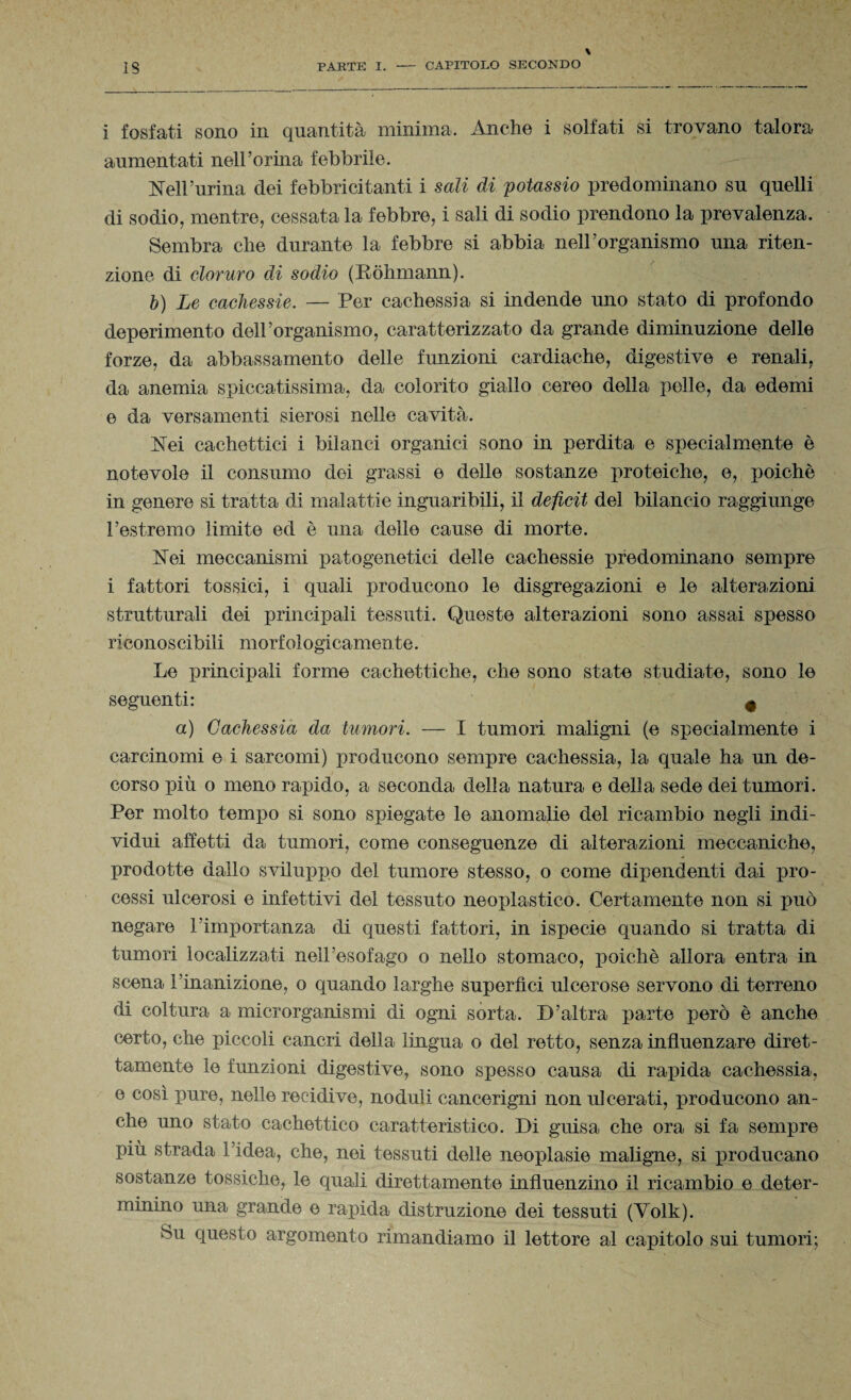 i fosfati sono in quantità minima. Anche i solfati si trovano talora aumentati nell’orma febbrile. Nell’urina dei febbricitanti i sali di potassio predominano su quelli di sodio, mentre, cessata la febbre, i sali di sodio prendono la prevalenza. Sembra che durante la febbre si abbia nell’organismo una riten¬ zione di cloruro di sodio (Ròhmann). b) Le cachessie. — Per cachessia si indende uno stato di profondo deperimento dell’organismo, caratterizzato da grande diminuzione delle forze, da abbassamento delle funzioni cardiache, digestive e renali, da anemia spiccatissima, da colorito giallo cereo della pelle, da edemi e da versamenti sierosi nelle cavità. Nei cachettici i bilanci organici sono in perdita e specialmente è notevole il consumo dei grassi e delle sostanze proteiche, e, poiché in genere si tratta di malattie inguaribili, il deficit del bilancio raggiunge l’estremo limite ed è una delle cause di morte. Nei meccanismi patogenetici delle cachessie predominano sempre i fattori tossici, i quali producono le disgregazioni e le alterazioni strutturali dei principali tessuti. Queste alterazioni sono assai spesso riconoscibili morfologicamente. Le principali forme cachettiche, che sono state studiate, sono le seguenti: 4 a) Cachessia da tumori. — I tumori maligni (e specialmente i carcinomi e i sarcomi) producono sempre cachessia, la quale ha un de¬ corso più o meno rapido, a seconda della natura e della sede dei tumori. Per molto tempo si sono spiegate le anomalie del ricambio negli indi¬ vidui affetti da tumori, come conseguenze di alterazioni meccaniche, prodotte dallo sviluppo del tumore stesso, o come dipendenti dai pro¬ cessi ulcerosi e infettivi del tessuto neoplastico. Certamente non si può negare l’importanza di questi fattori, in ispecie quando si tratta di tumori localizzati nell’esofago o nello stomaco, poiché allora entra in scena l’inanizione, o quando larghe superimi ulcerose servono di terreno di coltura a microrganismi di ogni sorta. D’altra parte però è anche certo, che piccoli cancri della lingua o del retto, senza influenzare diret¬ tamente le funzioni digestive, sono spesso causa di rapida cachessia, e così pure, nelle recidive, noduli cancerigli! non ulcerati, producono an¬ che uno stato cachettico caratteristico. Di guisa che ora si fa sempre più strada 1 idea, che, nei tessuti delle neoplasie maligne, si producano sostanze tossiche, le quali direttamente influenzino il ricambio e deter¬ minino una grande e rapida distruzione dei tessuti (Volk). Su questo argomento rimandiamo il lettore al capitolo sui tumori;