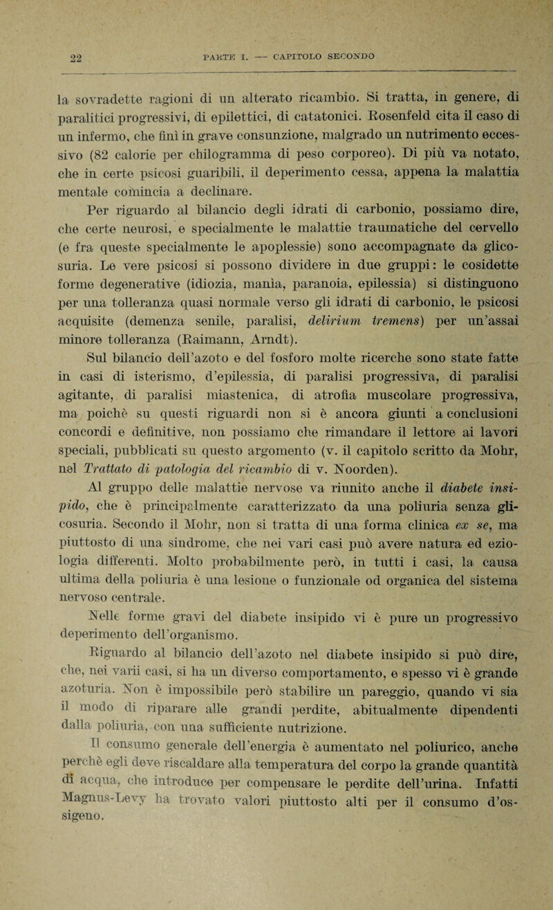 la sovradette ragioni di un alterato ricambio. Si tratta, in genere, di paralitici progressivi, di epilettici, di catatonici. Rosenfeld cita il caso di un infermo, che finì in grave consunzione, malgrado un nutrimento ecces¬ sivo (82 calorie per chilogramma di peso corporeo). Di più va notato, che in certe psicosi guaribili, il deperimento cessa, appena la malattia mentale comincia a declinare. Per riguardo al bilancio degli idrati di carbonio, possiamo dire, che certe neurosi, e specialmente le malattie traumatiche del cervello (e fra queste specialmente le apoplessie) sono accompagnate da glico¬ suria. Le vere psicosi si possono dividere in due gruppi: le cosidette forme degenerative (idiozia, manìa, paranoia, epilessia) si distinguono per una tolleranza quasi normale verso gii idrati di carbonio, le psicosi acquisite (demenza senile, paralisi, delirium tremens) per un’assai minore tolleranza (Raimann, Arndt). Sul bilancio dell’azoto e del fosforo molte ricerche sono state fatte in casi di isterismo, d’epilessia, di paralisi progressiva, di paralisi agitante, di paralisi miastenica, di atrofìa muscolare progressiva, ma poiché su questi riguardi non si è ancora giunti a conclusioni concordi e definitive, non possiamo che rimandare il lettore ai lavori speciali, pubblicati su questo argomento (v. il capitolo scritto da Mohr, nel Trattato di patologia del ricambio di v. Aoorden). Al gruppo delle malattie nervose va riunito anche il diabete insi¬ pido, che è principalmente caratterizzato da una poliuria senza gli¬ cosuria. Secondo il Mohr, non si tratta di una forma clinica ex se, ma piuttosto di una sindrome, che nei vari casi può avere natura ed ezio¬ logia differenti. Molto probabilmente però, in tutti i casi, la causa ultima della poliuria è ima lesione o funzionale od organica del sistema nervoso centrale. Selle forme gravi del diabete insipido vi è pure un progressivo deperimento dell’organismo. Riguardo al bilancio dell’azoto nel diabete insipido si può dire, che, nei varii casi, si ha un diverso comportamento, e spesso vi è grande azoturia. j\toii è impossibile però stabilire un pareggio, quando vi sia il modo di riparare alle grandi perdite, abitualmente dipendenti dalla poliuria, con una sufficiente nutrizione. Il consumo generale dell’energia è aumentato nel poliurico, anche perchè egli deve riscaldare alla temperatura del corpo la grande quantità di acqua, che introduce per compensare le perdite dell’urina. Infatti Magnus-Levy ha trovato valori piuttosto alti per il consumo d’os¬ sigeno.