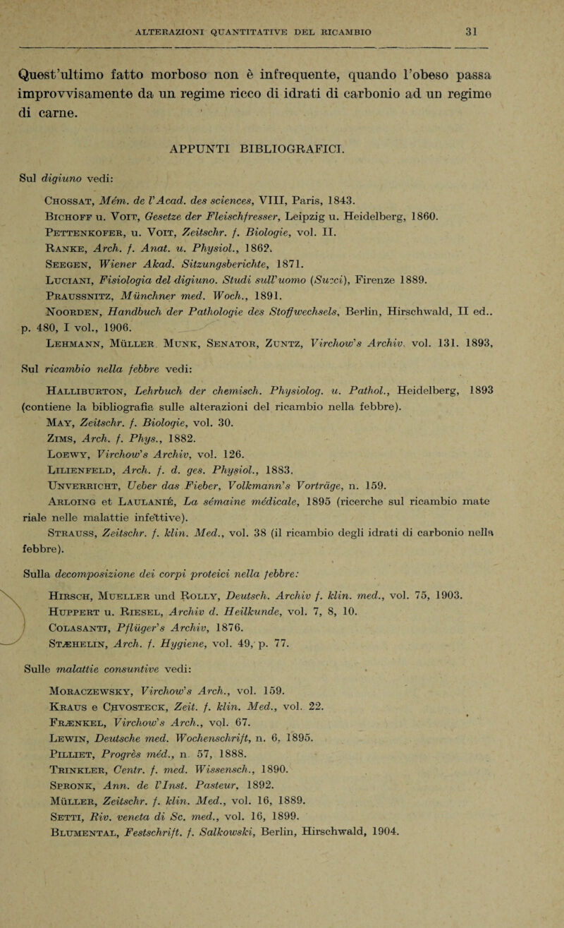 Quest’ultimo fatto morboso non è infrequente, quando l’obeso passa improvvisamente da un regime ricco di idrati di carbonio ad un regime di carne. APPUNTI BIBLIOGRAFICI. Sul digiuno vedi: Chossat, Mém. de V Acad. des Sciences, Vili, Paris, 1843. Bichoff u. Voit, Gesetze der Fleischfresser, Leipzig u. Heidelberg, 1860. Pettenkofer, u. Voit, Zeitschr. f. Biologie, voi. II. Ranke, Arch. f. Anat. u. Physiol., 1862, Seegen, Wiener Akad. Sitzungsberichte, 1871. Luciani, Fisiologia del digiuno. Studi sidVuomo (Succi), Firenze 1889. Praussnitz, Mùnchner med. Woch., 1891. Noorden, Handbuch der Pathologie des Stofflwechsels, Berlin, Hirschwald, II ed., p. 480, I voi., 1906. Lehmann, Muller, Munk, Senator, Zuntz, Virchow’s Archiv.. voi. 131. 1893, Sul ricambio nella febbre vedi: Halliburton, Lehrbuch der chemisch. Physiolog. u. Pathol., Heidelberg, 1893 (contiene la bibliografia sulle alterazioni del ricambio nella febbre). May, Zeitschr. f. Biologie, voi. 30. Zims, Arch. f. Phys., 1882. Loewy, Virchow’s Archiv, voi. 126. Lilienfeld, Arch. f. d. ges. Physiol., 1883. Unverrtcht, Ueber das Fieber, Volkmann’s Vortrcige, n. 159. Arloing et Laulanié, La sémaine medicale, 1895 (ricerche sul ricambio mate riale nelle malattie infettive). Strauss, Zeitschr. f. Min. Med., voi. 38 (il ricambio degli idrati di carbonio nella febbre). Sulla decomposizione dei corpi proteici nella febbre: Hirsch, Mueller und Rolly, Deutsch. Archiv f. Min. med., voi. 75, 1903. Huppert u. Riesel, Archiv d. Heilkunde, voi. 7, 8, 10. Cola santi, Pfinger’s Archiv, 1876. St^ehelin, Arch. f. Hygiene, voi. 49, p. 77. Sulle malattie consuntive vedi: Moraczewsky, Virchow’s Arch., voi. 159. Kraus e Chvosteck, Zeit. f. Min. Med., voi. 22. -'N * Frenkel, Virchow’s Arch., vql. 67. Lewin, Deutsche med. Wochenschrift, n. 6, 1895. Pilliet, Progrès méd., n. 57, 1888. Trinkler, Gentr. f. med. Wissensch., 1890. Sprone, Ann. de VInst. Pasteur, 1892. Muller, Zeitschr. f. Min. Med., voi. 16, 1889. Setti, Riv. veneta di Se. med., voi. 16, 1899. Blumental, Festschrift. f. Salkowski, Berlin, Hirschwald, 1904.