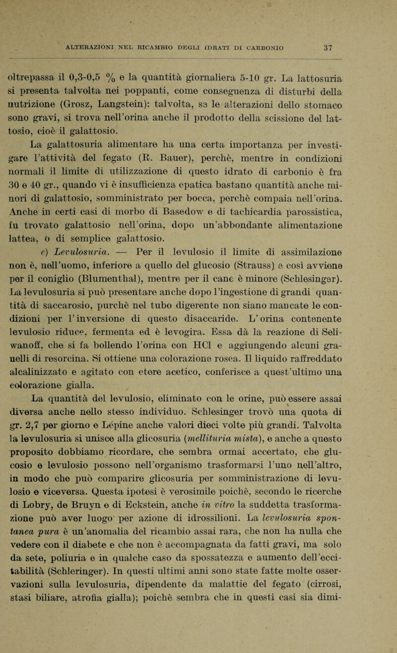 oltrepassa il 0,3-0,5 % e la quantità giornaliera 5-10 gr. La lattosuria si presenta talvolta nei poppanti, come conseguenza di disturbi della nutrizione (Grosz, Langstein): talvolta, se le alterazioni dello stomaco sono gravi, si trova nelLorina anche il prodotto della scissione del lat¬ tosio, cioè il galattosio. La galattosuria alimentare ha ima certa importanza per investi¬ gare Fattività del fegato (E. Bauer), perchè, mentre in condizioni normali il limite di utilizzazione di questo idrato di carbonio è fra 30 e 40 gr., quando vi è insufficienza epatica bastano quantità anche mi¬ nori di galattosio, somministrato per bocca, perchè compaia nelLorina. Anche in certi casi di morbo di Basedow e di tachicardia parossistica, fu trovato galattosio nelLorina, dopo un’abbondante alimentazione lattea, 0 di semplice galattosio. e) Levulosuria. — Per il levulosio il limite di assimilazione non è, nell’uomo, inferiore a quello del glucosio (Strauss) e così avviene per il coniglio (Blumenthal), mentre per il cane è minore (Schlesinger). La levulosuria si può presentare anche dopo l’ingestione di grandi quan¬ tità di saccarosio, purché nel tubo digerente non siano mancate le con¬ dizioni per l’inversione di questo disaccaride. L’orina contenente levulosio riduce, fermenta ed è levogira. Essa dà la reazione di Seli- wanoff, che si fa bollendo l’orina con HC1 e aggiungendo alcuni gra¬ nelli di resorcina. Si ottiene una colorazione rosea. Il liquido raffreddato alcalinizzato e agitato con etere acetico, conferisce a quest’ultimo una colorazione gialla. La quantità del levulosio, eliminato con le orine, può essere assai diversa anche nello stesso individuo. Schlesinger trovò una quota di gr. 2,7 per giorno e Lépine anche valori dieci volte più grandi. Talvolta la levulosuria si unisce alla glicosuria (mellituria mista), e anche a questo proposito dobbiamo ricordare, che sembra ormai accertato, che glu¬ cosio e levulosio possono nell’organismo trasformarsi l’uno nell’altro, in modo che può comparire glicosuria per somministrazione di levu¬ losio e viceversa. Questa ipotesi è verosimile poiché, secondo le ricerche di Lobry, de Bruyn e di Eckstein, anche in vitro la suddetta trasforma¬ zione può aver luogo per azione di idrossilioni. La levulosuria spon¬ tanea pura è un’anomalia del ricambio assai rara, che non ha nulla che vedere con il diabete e che non è accompagnata da fatti gravi, ma solo da sete, poliuria e in qualche caso da spossatezza e aumento dell’ecci¬ tabilità (Schleringer). In questi ultimi anni sono state fatte molte osser¬ vazioni sulla levulosuria, dipendente da malattie del fegato (cirrosi, stasi biliare, atrofìa gialla); poiché sembra che in questi casi sia dimi-