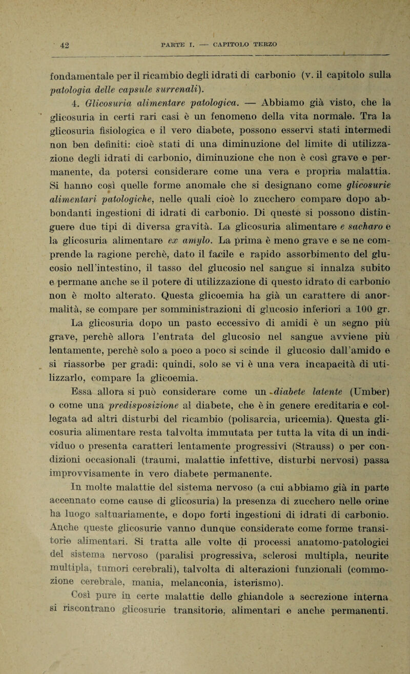 fondamentale per il ricambio degli idrati di carbonio (v. il capitolo sulla patologia delle capsule surrenali). 4. Glicosuria alimentare patologica. — Abbiamo già visto, che la glicosuria in certi rari casi è un fenomeno della vita normale. Tra la glicosuria fisiologica e il vero diabete, possono esservi stati intermedi non ben definiti: cioè stati di una diminuzione del limite di utilizza¬ zione degli idrati di carbonio, diminuzione che non è così grave e per¬ manente, da potersi considerare come una vera e propria malattia. Si hanno così quelle forme anomale che si designano come glicosurie alimentari patologiche, nelle quali cioè lo zucchero coniare dopo ab¬ bondanti ingestioni di idrati di carbonio. Di queste si possono distin¬ guere due tipi di diversa gravità. La glicosuria alimentare e sacharo e la glicosuria alimentare ex amylo. La prima è meno grave e se ne com¬ prende la ragione perchè, dato il facile e rapido assorbimento del glu¬ cosio nelTintestino, il tasso del glucosio nel sangue si innalza subito e permane anche se il potere di utilizzazione di questo idrato di carbonio non è molto alterato. Questa glicoemia ha già un carattere di anor¬ malità, se compare per somministrazioni di glucosio inferiori a 100 gr. La glicosuria dopo un pasto eccessivo di amidi è un segno più grave, perchè allora l’entrata del glucosio nel sangue avviene più lentamente, perchè solo a poco a poco si scinde il glucosio dall’amido e si riassorbe per gradi: quindi, solo se vi è una vera incapacità di uti¬ lizzarlo, compare la glicoemia. Essa allora si può considerare come un -diabete latente (Umber) o come una predisposizione al diabete, che è in genere ereditaria e col¬ legata ad altri disturbi del ricambio (polisarcia, uricemia). Questa gli¬ cosuria alimentare resta talvolta immutata per tutta la vita di un indi¬ viduo o presenta caratteri lentamente progressivi (Strauss) o per con¬ dizioni occasionali (traumi, malattie infettive, disturbi nervosi) passa improvvisamente in vero diabete permanente. In molte malattie del sistema nervoso (a cui abbiamo già in parte accennato come cause di glicosuria) la presenza di zucchero nelle orine ha luogo saltuariamente, e dopo forti ingestioni di idrati di carbonio. Anche queste glicosurie vanno dunque considerate come forme transi¬ torie alimentari. Si tratta alle volte di processi anatomo-patologici dei sistema nervoso (paralisi progressiva, sclerosi multipla, neurite multipla, tumori cerebrali), talvolta di alterazioni funzionali (commo¬ zione cerebrale, mania, melanconia, isterismo). Così pure in certe malattie delle ghiandole a secrezione interna si riscontrano glicosurie transitorie, alimentari e anche permanenti.