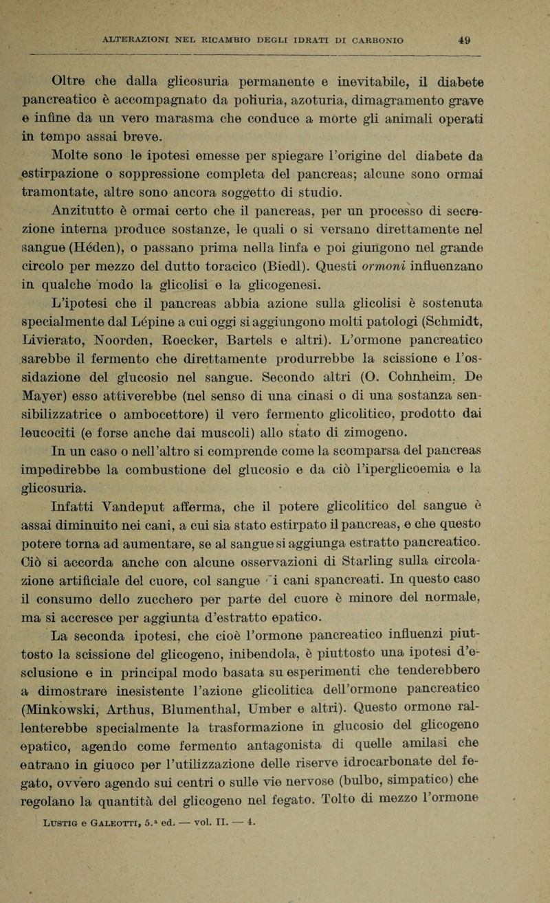 t Oltre che dalla glicosuria permanente e inevitabile, il diabete pancreatico è accompagnato da poliuria, azoturia, dimagramento grave e infine da un vero marasma che conduce a morte gli animali operati in tempo assai breve. Molte sono le ipotesi emesse per spiegare l’origine del diabete da estirpazione o soppressione completa del pancreas; alcune sono ormai tramontate, altre sono ancora soggetto di studio. Anzitutto è ormai certo che il pancreas, per un processo di secre¬ zione interna produce sostanze, le quali o si versano direttamente nel sangue (Héden), o passano prima nella linfa e poi giungono nel grande circolo per mezzo del dutto toracico (Biedl). Questi ormoni influenzano in qualche modo la glicolisi e la glicogenesi. L’ipotesi che il pancreas abbia azione sulla glicolisi è sostenuta specialmente dal Lépine a cui oggi si aggiungono molti patologi (Schmidt, Livierato, Noorden, Boecker, Bartels e altri). L’ormone pancreatico sarebbe il fermento che direttamente produrrebbe la scissione e l’os¬ sidazione del glucosio nel sangue. Secondo altri (O. Cohnheim. De Mayer) esso attiverebbe (nel senso di una cinasi o di una sostanza sen- sibilizzatrice o ambocettore) il vero fermento glicolitico, prodotto dai leucociti (e forse anche dai muscoli) allo stato di zimogeno. In un caso o nell’altro si comprende come la scomparsa del pancreas impedirebbe la combustione del glucosio e da ciò l’iperglicoemia e la glicosuria. Infatti Yandeput afferma, che il potere glicolitico del sangue è assai diminuito nei cani, a cui sia stato estirpato il pancreas, e che questo potere torna ad aumentare, se al sangue si aggiunga estratto pancreatico. Ciò si accorda anche con alcune osservazioni di Starling sulla circola¬ zione artificiale del cuore, col sangue ri cani spancreati. In questo caso il consumo dello zucchero per parte del cuore è minore del normale, ma si accresce per aggiunta d’estratto epatico. La seconda ipotesi, che cioè l’ormone pancreatico influenzi piut¬ tosto la scissione del glicogeno, inibendola, è piuttosto una ipotesi d’e¬ sclusione e in principal modo basata su esperimenti che tenderebbero a dimostrare inesistente l’azione glicolitica dell’ormone pancreatico (Minkowski, Arthus, Blumenthal, Umber e altri). Questo ormone ral¬ lenterebbe specialmente la trasformazione in glucosio del glicogeno epatico, agendo come fermento antagonista di quelle amilasi che entrano in giuoco per l’utilizzazione delle riserve idrocarbonate del fe¬ gato, ovvero agendo sui centri o sulle vie nervose (bulbo, simpatico) che regolano la quantità del glicogeno nel fegato. Tolto di mezzo 1 ormone Lustig e Galeotti, 5.a ed. — voi. II. — 4.