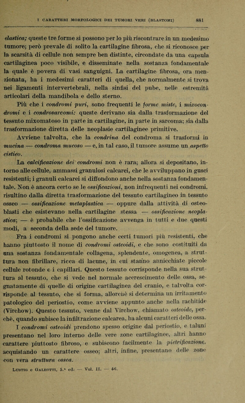 elastica; queste tre forme si possono per lo più riscontrare in un medesimo tumore; però prevale di solito la cartilagine fibrosa, che si riconosce per la scarsità di cellule non sempre ben distinte, circondate da una capsula cartilaginea poco visibile, e disseminate nella sostanza fondamentale la quale è povera di vasi sanguigni. La cartilagine fibrosa, ora men¬ zionata, ha i medesimi caratteri di quella, che normalmente si trova nei ligamenti intervertebrali, nella sinfisi del pube, nelle estremità articolari della mandibola e dello sterno. Più che i condromi puri, sono frequenti le forme miste, i mixocon- dromi e i condrosarcomi: queste derivano sia dalla trasformazione del tessuto mixomatoso in parte in cartilagine, in parte in sarcoma; sia dalla trasformazione diretta delle neoplasie cartilaginee primitive. Avviene talvolta, che la condrina del condroma si trasformi in mucina — condroma mucoso — e, in tal caso, il tumore assume un aspetto cistico. La calcificazione dei condromi non è rara; allora si depositano, in¬ torno alle cellule, ammassi granulosi calcarei, che le avviluppano in gusci resistenti; i granuli calcarei si diffondono anche nella sostanza fondamen¬ tale. Non è ancora certo se le ossificazioni, non infrequenti nei condromi, risultino dalla diretta trasformazione del tessuto cartilagineo in tessuto osseo — ossificazione metaplastica — oppure dalla attività di osteo- blasti che esistevano nella cartilagine stessa — ossificazione neopla¬ stica; — è probabile che l’ossificazione avvenga in tutti e due questi modi, a seconda della sede del tumore. Fra i condromi si pongono anche certi tumori più resistenti, che hanno piuttosto il nome di condromi osteoidi, e che sono costituiti da una sostanza fondamentale collagena, splendente, omogenea, a strut¬ tura non fibrillare, ricca di lacune, in cui starino annicchiate piccole cellule rotonde e i capillari. Questo tessuto corrisponde nella sua strut¬ tura al tessuto, che si vede nel normale accrescimento delle ossa, se¬ gnatamente di quelle di origine cartilaginea del cranio, e talvolta cor¬ risponde al tessuto, che si forma, allorché si determina un irritamento patologico del periostio, come avviene appunto anche nella rachitide (Virchow). Questo tessuto, venne dal Virchow, chiamato osteoide, per¬ chè, quando subisce la infiltrazione calcarea, ha alcuni caratteri delle ossa. I condromi osteoidi prendono spesso origine dal periostio, e taluni presentano nel loro interno delle vere zone cartilaginee, altri hanno carattere piuttosto fibroso, e subiscono facilmente la pietrificazione, acquistando un carattere osseo; altri, infine, presentano delle zone con vera struttura ossea. Lustig e Galeotti, 5.a ed.- — Voi. II. — 66.