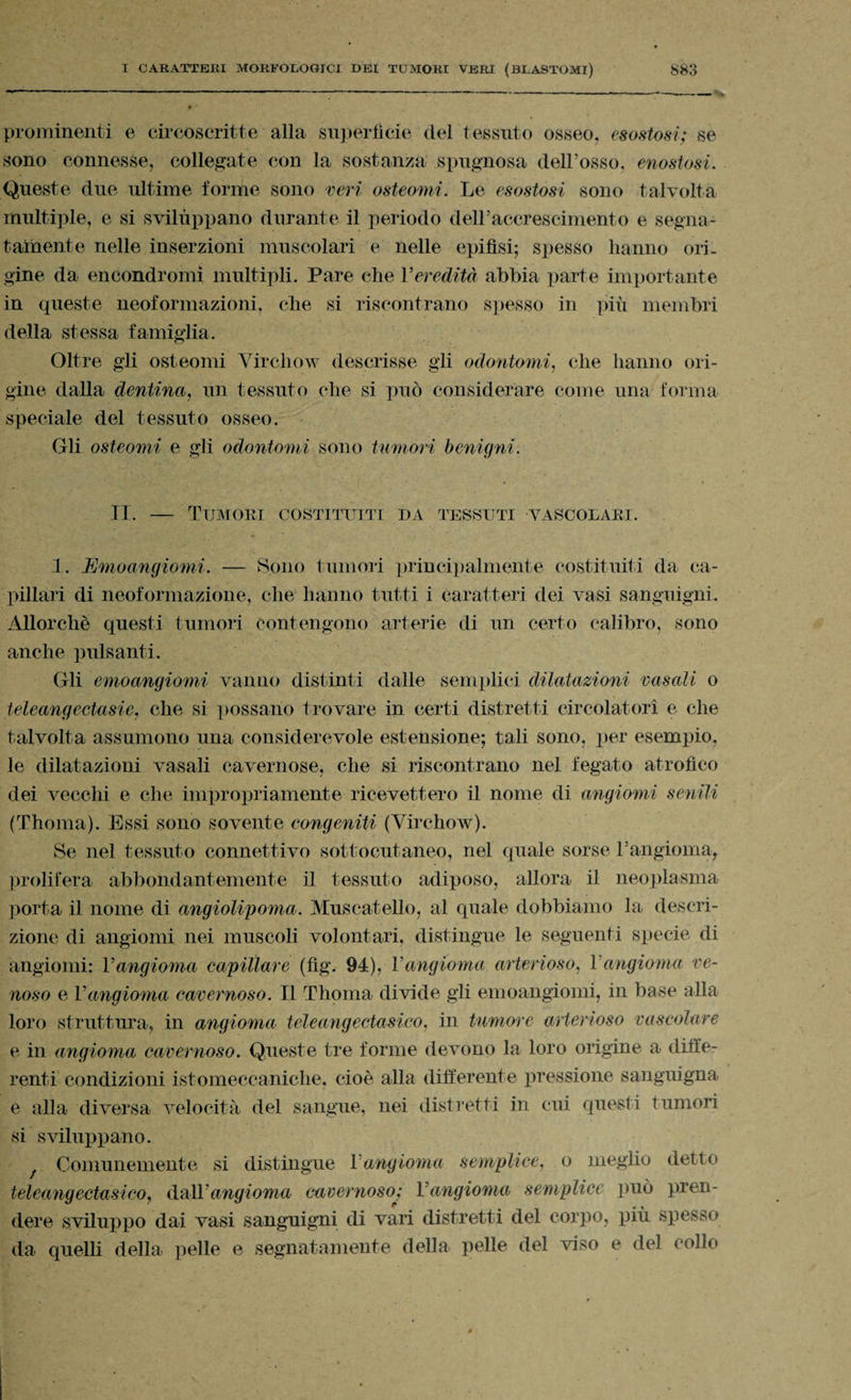 prominenti e circoscritte alla superfìcie del tessuto osseo, esostosi; se sono connesse, collegate con la sostanza spugnosa dell’osso, enostosi. Queste due ultime forme sono veri osteomi. Le esostosi sono talvolta multiple, e si svilùppano durante il periodo dell’accrescimento e segna- tainente nelle inserzioni muscolari e nelle epifisi; spesso hanno ori¬ gine da encondromi multipli. Pare che l'eredità abbia parte importante in queste neoformazioni, che si riscontrano spesso in più membri della stessa famiglia. Oltre gli osteomi Virchow descrisse gli odontomi, che hanno ori¬ gine dalla dentina, un tessuto che si può considerare come una forma speciale del tessuto osseo. Gli osteomi e gli odontomi sono tumori benigni. II. — Tumori costituiti da tessuti vascolari. 1. Emoangiomi. — Sono tumori principalmente costituiti da ca¬ pillari di neoformazione, che hanno tutti i caratteri dei vasi sanguigni. Allorché questi tumori contengono arterie di un certo calibro, sono anche pulsanti. Gli emoangiomi vanno distinti dalle semplici dilatazioni rasali o teleang ectasie, che si possano trovare in certi distretti circolatori e che talvolta assumono una considerevole estensione; tali sono, per esempio, le dilatazioni vasali cavernose, che si riscontrano nel fegato atrofico dei vecchi e che impropriamente ricevettero il nome di angiomi senili (Thoma). Essi sono sovente congeniti (Virchow). Se nel tessuto connettivo sottocutaneo, nel quale sorse l’angioma, prolifera abbondantemente il tessuto adiposo, allora il neoplasma porta il nome di angiolipoma. Muscatello, al quale dobbiamo la descri¬ zione di angiomi nei muscoli volontari, distingue le seguenti specie di angiomi: Vangioma capillare (fig. 94), l'angioma arterioso, Vangioma ve¬ noso e Vangioma cavernoso. Il Thoma divide gli emoangiomi, in base alla loro struttura, in angioma teleangectasico, in tumore arterioso vascolare e in angioma cavernoso. Queste tre forme devono la loro origine a diffe¬ renti condizioni istomeccaniche, cioè alla differente pressione sanguigna e alla diversa velocità del sangue, nei distretti in cui questi tumori si sviluppano. Comunemente si distingue Vangioma semplice, o meglio detto teleang ectasico, dalYangioma cavernoso>; V angioma semplice può pren¬ dere sviluppo dai vasi sanguigni di vari distretti del corpo, più spesso da quelli della pelle e segnatamente della pelle del viso e del collo