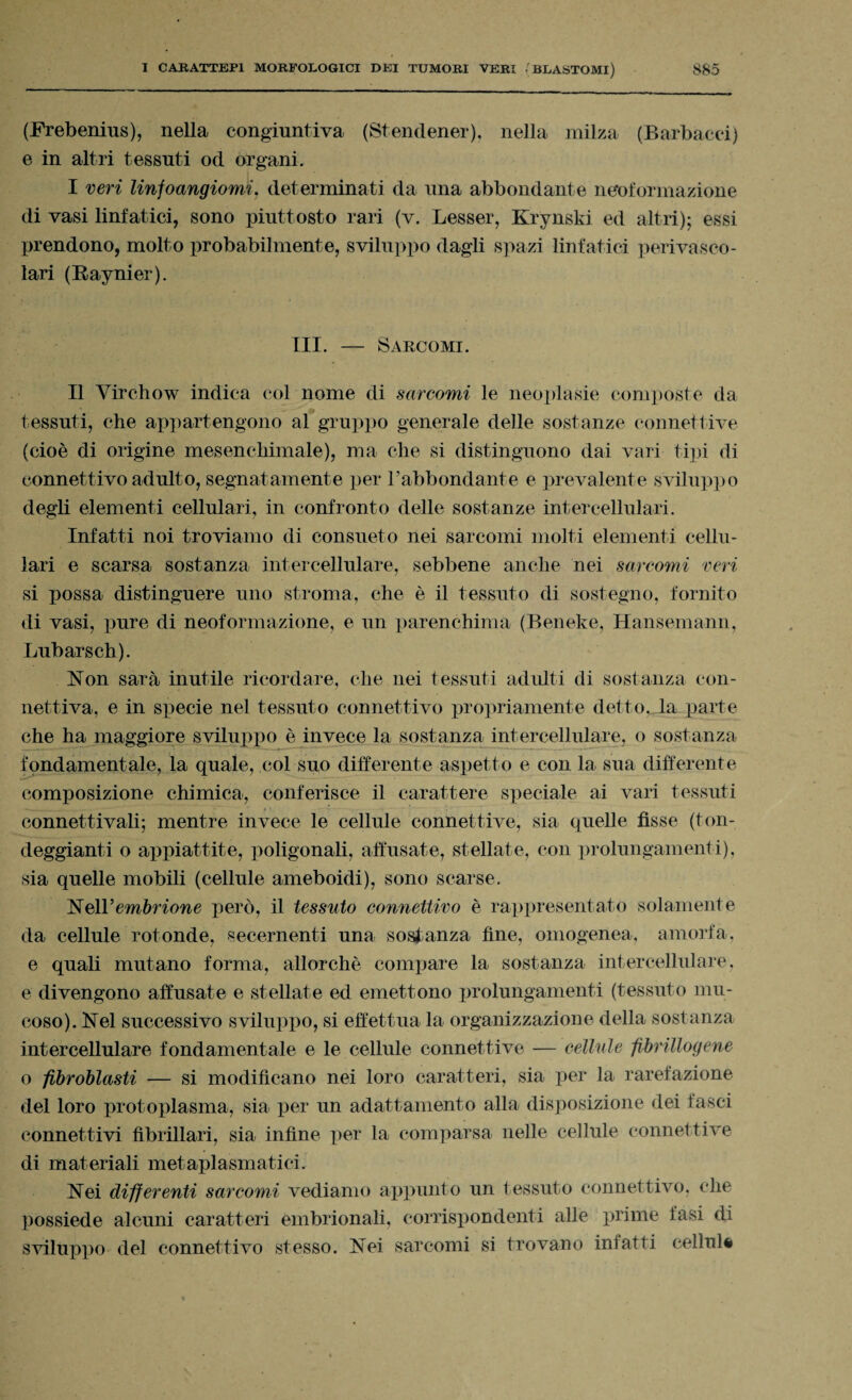 (Frebenius), nella congiuntiva (Stendener), nella milza (Barbacci) e in altri tessuti od organi. I veri linfoangiomi. determinati da una abbondante neoformazione di vasi linfatici, sono piuttosto rari (v. Lesser, Krynski ed altri); essi prendono, molto probabilmente, sviluppo dagli spazi linfatici perivasco¬ lari (Baynier). III. — Sarcomi. Il Virchow indica col nome di sarcomi le neoplasie composte da tessuti, che appartengono al gruppo generale delle sostanze connettive (cioè di origine mesenchimale), ma che si distinguono dai vari tipi di connettivo adulto, segnatamente per Fabbondante e prevalente sviluppo degli elementi cellulari, in confronto delle sostanze intercellulari. Infatti noi troviamo di consueto nei sarcomi molti elementi cellu¬ lari e scarsa sostanza intercellulare, sebbene anche nei sarcomi veri si possa distinguere uno stroma, che è il tessuto di sostegno, fornito di vasi, pure di neoformazione, e un parenchima (Beneke, Hansemann, Lubarsch). Non sarà inutile ricordare, che nei tessuti adulti di sostanza con¬ nettiva, e in specie nel tessuto connettivo propriamente detto, la parte che ha maggiore sviluppo è invece la sostanza intercellulare, o sostanza fondamentale, la quale, col suo differente aspetto e con la sua differente composizione chimica, conferisce il carattere speciale ai vari tessuti _..... * * connettivali; mentre invece le cellule connettive, sia quelle fisse (ton¬ deggianti o appiattite, poligonali, affusate, stellate, con prolungamenti), sia quelle mobili (cellule ameboidi), sono scarse. Nell’ embrione però, il tessuto connettivo è rappresentato solamente da cellule rotonde, secernenti una sostanza fine, omogenea, amorfa, e quali mutano forma, allorché compare la sostanza intercellulare, e divengono affusate e stellate ed emettono prolungamenti (tessuto mu¬ coso). Nel successivo sviluppo, si effettua la organizzazione della sostanza intercellulare fondamentale e le cellule connettive — cellule fibrillogene o fibroblasti — si modificano nei loro caratteri, sia per la rarefazione del loro protoplasma, sia per un adattamento alla disposizione dei fasci connettivi fibrillari, sia infine per la comparsa nelle cellule connettive di materiali metaplasmatici. Nei differenti sarcomi vediamo appunto un tessuto connettivo, che possiede alcuni caratteri embrionali, corrispondenti alle prime tasi di sviluppo del connettivo stesso. Nei sarcomi si trovano infatti cellula