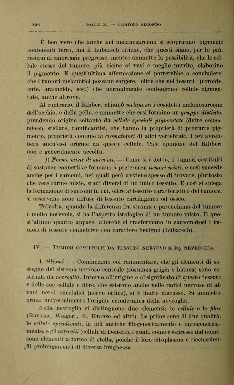 È ben vero che anche nei melanosarcomi si scoprirono pigmenti contenenti ferro, ma il Lubarsch ritiene, che questi siano, per lo più, residui di emorragie pregresse, mentre ammette la possibilità, che le cel¬ lule stesse del tumore, più vicine ai vasi e meglio nutrite, elaborino il pigmento. E quest'ultima affermazione ci porterebbe a concludere, che i tumori melanotici possano sorgere, oltre che nei tessuti (coroide, cute, aracnoide, ecc.) che normalmente contengono cellule pigmeo- tate, anche altrove. Al contrario, il Bibbert chiamò melanomi i cosidetti melanosarcomi dell'occhio, e della pelle, e ammette che essi formino un gruppo distinto, prendendo origine soltanto da cellule speciali pigmentate (dette croma- tofore), stellate, ramifìcantisi, che hanno la proprietà di produrre pig¬ mento, proprietà comune ai cromatofori di altri vertebrati. I nei avreb¬ bero anch’essi origine da queste cellule. Tale opinione del Bibbert non è generalmente accolta. /) Forme miste di sarcomi. — Come si è detto, i tumori costituiti di sostanze connettive formano a preferenza tumori misti, e così succede anche per i sarcomi, nei quali però avviene spesso di trovare, piuttosto che vere forme miste, stadi diversi di un unico tessuto. E così si spiega la formazione di sarcomi in cui, oltre al tessuto caratteristico del tumore, si osservano zone diffuse di tessuto cartilagineo od osseo. Talvolta, quando la differenza fra stroma e parenchima del tumore è molto notevole, si ha l’aspetto istologico di un tumore misto. È que¬ st’ultimo quadro appare, allorché si trasformano in sarcomatosi i tu¬ mori di tessuto connettivo con carattere benigno (Lubarsch). IV — Tumori costituiti da tessuto nervoso e da nevroglia. 9 1, Gliomi. — Cominciamo col rammentare, che gli elementi di so¬ stegno del sistema nervoso centrale (sostanza grigia e bianca) sono co¬ stituiti da nevroglia. Intorno aH’origine e al significato di questo tessuto e delle sue cellule e fibre, che esistono anche nelle radici nervose di al¬ cuni nervi encefalici (nervo ottico), si è molto discusso. Si ammette orinai universalmente l’origine ectodermica della nevroglia. Ideila nevroglia si distinguono due elementi: le cellule e le fibre (Banvier, Weigert, B. Krause ed altri). Le prime sono di due qualità: le cellule ependimali, la più antiche filogeneticamente e ontogenetica¬ mente, e gli astrociti (cellule di Deiters), i quali, come è espresso dal nome, sono elementi a forma di stella, poiché il loro citoplasma è ricchissimo vdi prolungamenti di diversa lunghezza.