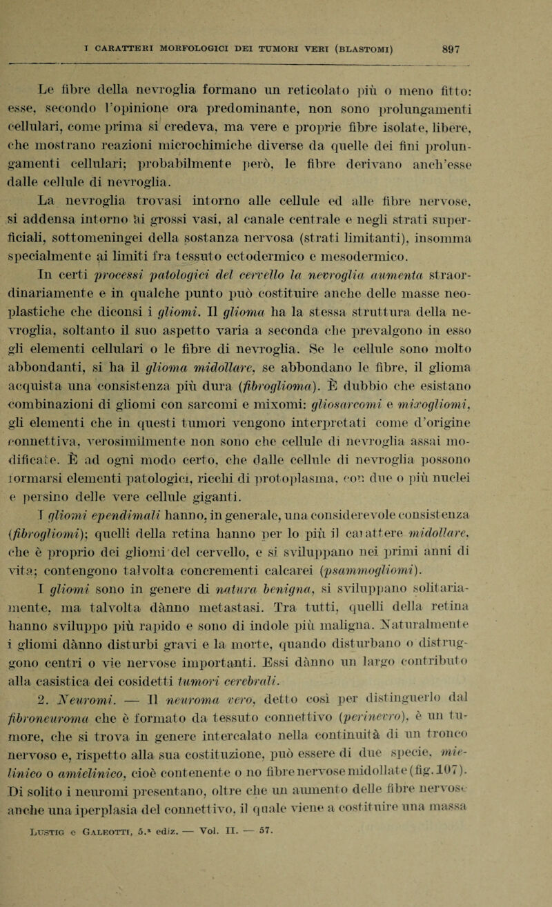 Le fibre della nevroglia formano un reticolato più o meno fitto: esse, secondo l’opinione ora predominante, non sono prolungamenti cellulari, come prima si credeva, ma vere e proprie fibre isolate, libere, che mostrano reazioni microchimiche diverse da quelle dei fini prolun¬ gamenti cellulari; probabilmente però, le fibre derivano aneli’esse dalle cellule di nevroglia. La nevroglia trovasi intorno alle cellule ed alle fibre nervose, si addensa intorno hi grossi vasi, al canale centrale e negli strati super¬ ficiali, sottomeningei della sostanza nervosa (strati limitanti), insomma specialmente ai limiti fra tessuto ectodermico e mesodermico. j In certi processi patologici del cervello la nevroglia aumenta straor¬ dinariamente e in qualche punto può costituire anche delle masse neo- plastiche che diconsi i gliomi. Il glioma ha la stessa struttura della ne- vroglia, soltanto il suo aspetto varia a seconda che prevalgono in esso gli elementi cellulari o le fibre di nevroglia. Se le cellule sono molto abbondanti, si ha il glioma midollare, se abbondano le fibre, il glioma acquista una consistenza più dura (fibroglioma). È dubbio che esistano combinazioni di gliomi con sarcomi e mixomi: gliosarcomi e mixogliomi, gli elementi che in questi tumori vengono interpretati come d’origine connettiva, verosimilmente non sono che cellule di nevroglia assai mo¬ dificale. È ad ogni modo certo, che dalle cellule di nevroglia possono formarsi elementi patologici, ricchi di protoplasma, con due o più nuclei e persino delle vere cellrde giganti. I gliomi ependimali hanno, ingenerale, una considerevole consistenza (fibrogliomi)ì quelli della retina hanno per lo più il carattere midollare, che è proprio dei gliomi del cervello, e si sviluppano nei primi anni di vita; contengono talvolta concrementi calcarei (psammogliomi). I gliomi sono in genere di natura benigna, si sviluppano solitaria¬ mente, ma talvolta danno metastasi. Tra tutti, quelli della retina hanno sviluppo più rapido e sono di indole più maligna. Naturalmente i gliomi danno disturbi gravi e la morte, quando disturbano o distrug¬ gono centri o vie nervose importanti. Essi danno un largo contributo alla casistica dei cosidetti tumori cerebrali. 2. Neuromi. — Il neuroma vero, detto così per distinguerlo dal fibroneuroma che è formato da tessuto connettivo (perinevro), è un tu¬ more, che si trova in genere intercalato nella continuità di un tronco nervoso e, rispetto alla sua costituzione, può essere di due specie, mie- linico o ami clinico, cioè contenente o no fibre nervose midollate(fig. 107). Di solito i neuromi presentano, oltre che un aumento delle fibre nervose Lustig e Galeotti, 5.a ediz. — Voi. II. — 57.