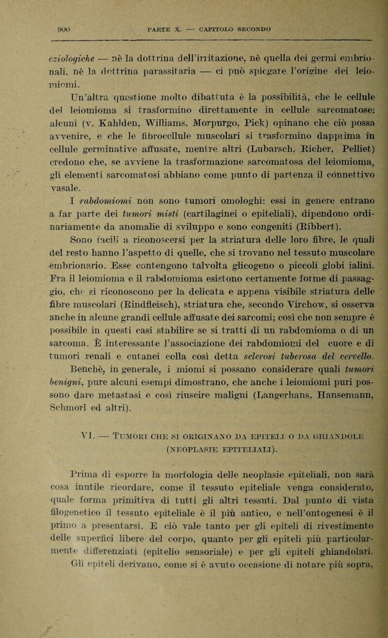 eziologiche — nè la dottrina deirinitazione, nè quella dei germi embrio¬ nali, nè la dottrina parassita-ria — ci può spiegare l’origine dei leio- miomi. Un’altra questione molto dibattuta è la possibilità, che le cellule del leiomioma si trasformino direttamente in cellule sarcomatose; alcuni (v. Kahlden, Williams, Morpurgo, Pick) opinano che ciò possa avvenire, e che le fìbroceilule muscolari si trasformino dapprima in cellule germinative affusate, mentre altri (Lubarseh, Eicher, Pelliet) credono che, se avviene la trasformazione sarcomatosa del leiomioma, gli elementi sarcomatosi abbiano come punto di partenza il cònnettivo vasaio. I rabdomiomi non sono tumori omologhi: essi in genere entrano a far parte dei tumori misti (cartilaginei o epiteliali), dipendono ordi¬ nariamente da anomalie di sviluppo e sono congeniti (Eibbert). Sono tacili a riconoscersi per la stilatura- delle loro fibre, le quali del resto hanno l’aspetto di quelle, che si trovano nel tessuto muscolare embrionario. Esse contengono talvolta glicogeno o piccoli globi ialini. Fra il leiomioma e il rabdomioma esistono certamente forme di passag¬ gio, che si riconoscono per la delicata e appena visibile stilatura delle fibre muscolari (BindfLeisch), stilatura che, secondo Yirchow, si osserva anche in alcune grandi cellule affusate dei sarcomi; così che non sempre è possibile in questi casi stabilire se si tratti di un rabdomioma o di un sarcoma. È interessante Vassociazione dei rabdomiomi del cuore e di tumori renali e cutanei colla così detta sclerosi tuberosa del cervello. Benché, in generale, i miomi si possano considerare quali tumori benigni, pure alcuni esempi dimostrano, che anche i leiomiomi puri pos¬ sono dare metastasi e così riuscire maligni (Langerhans, Hansemann, Schmorl ed altri). VI. — Tumori che si originalo ha epiteli o da ghiandole (neoplasie epiteliali). Prima di esporre la morfologia delle neoplasie epiteliali, non sarà cosa inutile ricordare, come il tessuto epiteliale venga considerato, quale forma primitiva di tutti gli altri tessuti. Dal punto di vista filogenetico il tessuto epiteliale è il più antico, e nell'ontogenesi è il primo a presentarsi. E ciò vale tanto per gli epiteli di rivestimento delle superfìci libere del corpo, quanto per gli epiteli più particolar¬ mente differenziati (epitelio sensoriale) e per gli epiteli ghiandolari. Gli epiteli derivano, come si è avuto occasione di notare più sopra,