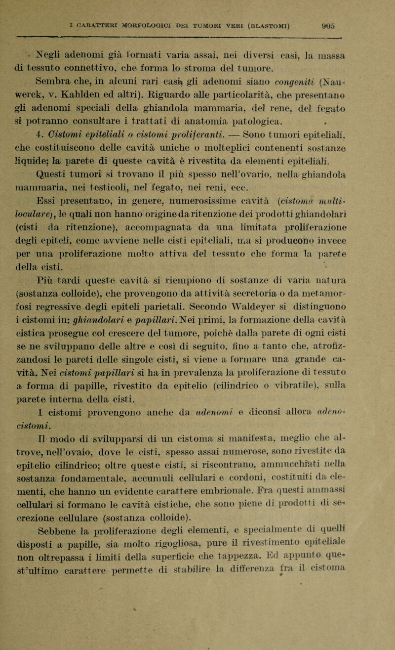 di tessuto connettivo, che forma lo stroma del tumore. Sembra che, in alcuni rari cash gli adenomi siano congeniti (Nau- werck, v. Kahlden ed altri). Riguardo alle particolarità, che presentano gli adenomi speciali della ghiandola mammaria, del rene, del fegato si potranno consultare i trattati di anatomia patologica. 4. Cistomi epiteliali o cistomi proliferanti. — Sono tumori epiteliali, che costituiscono delle cavità uniche o molteplici contenenti sostanze liquide; la parete di queste cavità è rivestita da elementi epiteliali. Questi tumori si trovano il più spesso neirovario, nella ghiandola mammaria, nei testicoli, nel fegato, nei reni, ec-c. Essi presentano, in genere, numerosissime cavità (cistoma multi• loculare)7 le quali non hanno origine da ritenzione dei prodotti ghiandolari (cisti da ritenzione), accompagnata da una limitata proliferazione degli epiteli, come avviene nelle cisti epiteliali, ma si producono invece per una proliferazione molto attiva del tessuto che forma la parete della cisti. Più tardi queste cavità si riempiono di sostanze di varia natura (sostanza colloide), che provengono da attività secretoria o da metamor¬ fosi regressive degli epiteli parietali. Secondo Waldeyer si distinguono i cistomi in: ghiandolari e papillari.i primi, la formazione della cavità cistica prosegue col crescere del tumore, poiché dalla parete di ogni cisti se ne sviluppano delle altre e cosi di seguito, Uno a tanto che, atrofiz¬ zandosi le pareti delle singole cisti, si viene a formare una grande ca¬ vità. Nei cistomi papillari si ha in prevalenza la proliferazione di tessuto a forma di papille, rivestito da epitelio (cilindrico o vibratile), sulla parete interna della cisti. I cistomi provengono anche da adenomi e diconsi allora adeno- ci stoini. Il modo di svilupparsi di un cistoma si manifesta, meglio che al¬ trove, neirovaio, dove le cisti, spesso assai numerose, sono rivestite da epitelio cilindrico; oltre queste cisti, si riscontrano, ammucchiati nella sostanza fondamentale, accumuli cellulari e cordoni, costituiti da ele¬ menti, che hanno un evidente carattere embrionale. Fra questi ammassi cellulari si formano le cavità cistiche, che sono piene di prodotti di se¬ crezione cellulare (sostanza colloide). Sebbene la proliferazione degli elementi, e specialmente di quelli disposti a papille, sia molto rigogliosa, pure il rivestimento epiteliale non oltrepassa i limiti della superficie che tappezza. Ed appunto que¬ st’ultimo carattere permette di stabilire la differenza fra il cistoma