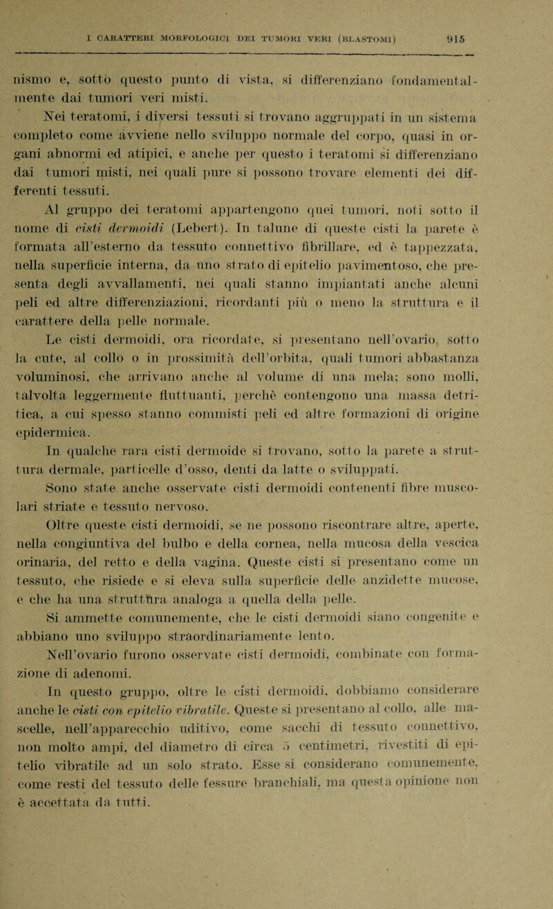 nismo e, sotto questo punto di vista, si differenziano fondamental¬ mente dai tumori veri misti. hfei teratomi, i diversi tessuti si trovano aggruppati in un sistema completo come avviene nello sviluppo normale del corpo, quasi in or¬ gani abnormi ed atipici, e anche per questo i teratomi si differenziano dai tumori ìpisti, nei quali pure si possono trovare elementi dei dif¬ ferenti tessuti. Al gruppo dei teratomi appartengono quei tumori, noti sotto il nome di cisti dermoidi (Lebert). In talune di queste cisti la parete è formata all’esterno da tessuto connettivo fibrillare, ed è tappezzata, nella superfìcie interna, da uno strato di epitelio pavimentoso, che pre¬ senta degli avvallamenti, nei quali stanno impiantati anche alcuni peli ed altre differenziazioni, ricordanti più o meno la struttura e il carattere della pelle normale. Le cisti dermoidi, ora ricordate, si presentano nell’ovario, sotto la cute, al collo o in prossimità dell’orbita, quali tumori abbastanza voluminosi, che arrivano anche al volume di una mela; sono molli, talvolta leggermente fluttuanti, perchè contengono una massa detri- tica, a cui spesso stanno commisti peli ed altre formazioni di origine epidermica. In qualche rara cisti dermoide si trovano, sotto la parete a strut¬ tura dermale, particelle d’osso, denti da latte o sviluppati. Sono state anche osservate cisti dermoidi contenenti fibre musco¬ lari striate e tessuto nervoso. Oltre queste cisti dermoidi, se ne possono riscontrare altre, aperte, nella congiuntiva del bulbo e della cornea, nella mucosa della vescica orinaria, del retto e della vagina. Queste cisti si presentano come un tessuto, che risiede e si eleva sulla superfìcie delle anzidette mucose, e che ha una struttura analoga a quella della pelle. Si ammette comunemente, che le cisti dermoidi siano congenite e abbiano uno sviluppo straordinariamente lento. hfell’ovario furono osservate cisti dermoidi, combinate con forma¬ zione di adenomi. In questo gruppo, oltre le cisti dermoidi, dobbiamo considerare anche le cisti con epitelio vibratile. Queste si presentano al (‘olio, alle ma¬ scelle, neH’apparecchio uditivo, come sacelli di tessuto connettivo, non molto ampi, del diametro di circa •> centimetri, rivestiti di epi¬ telio vibratile ad un solo strato. Esse si considerano comunemente, come resti del tessuto delle fessure branchiali, ma questa opinione non è accettata da tutti.