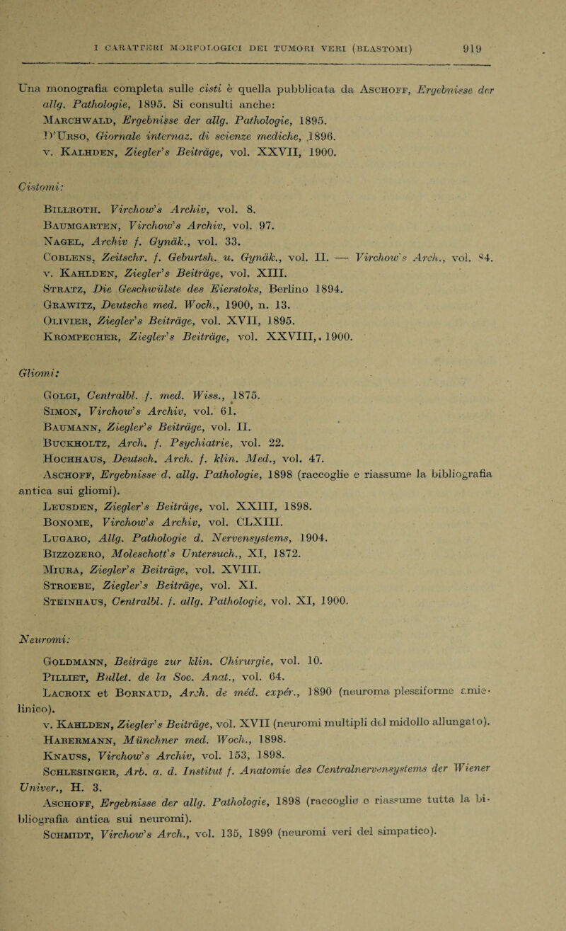 Una monografia completa sulle cisti è quella pubblicata da Aschoff, Ergebnisse dcr allg. Pathologie, 1895. Si consulti anche: Marchwald, Ergebnisse der allg. Pathologie, 1895. D’Ubso, Giornale intcrnaz. di scienze mediche, .1896. v. Kalhden, Ziegler's Beitràge, voi. XXVII, 1900. Cistomi: Billroth. Virchow' s Archiv, voi. 8. Baumgarten, Virchow's Archiv, voi. 97. Nagel, Archiv f. Gynàk., voi. 33. Coblens, Zeitschr. f. Geburtsh. u. Gynàk., voi. II. — Virchow's Ardi., voi. 84. v. Kahlden, Ziegler's Beitràge, voi. XIII. Stratz, Die Geschwùlste des Eierstolcs, Berlino 1894. Grawitz, Deutsche med. Woch., 1900, n. 13. Olivier, Ziegler's Beitràge, voi. XVII, 1895. Krompecher, Ziegler's Beitràge, voi. XXVIII,. 1900. Gliomi: Golgi, Gentralbl. f. med. Wiss., 1875. Simon, Virchow's Archiv, voi. 61. Baumann, Ziegler's Beitràge, voi. II. Buckholtz, Ardi. f. Psychiatrie, voi. 22. Hochhatjs, Deutsch. Arch. f. klin. Med., voi. 47. Aschoff, Ergebnisse d, allg. Pathologie, 1898 (raccoglie e riassume la bibliografia antica sui gliomi). Leusden, Ziegler's Beitràge, voi. XXIII, 1898. Bonome, Virchow's Archiv, voi. CLXIII. Lugaro, Allg. Pathologie d. Nervensystems, 1904. Bizzozero, Moleschott's Untersuch., XI, 1872. Miura, Ziegler's Beitràge, voi. XVIII. Stroebe, Ziegler's Beitràge, voi. XI. Steinhaus, Centralbl. f. allg. Pathologie, voi. XI, 1900. 'Neuromi: Goldmann, Beitràge zur klin. Chirurgie, voi. 10. Pilliet, Bullet. de la Soc. Anat., voi. 64. Lacroix et Bornaud, Arch. de méd. expér., 1890 (neuroma plessiforme amie- linico). v. Kahlden, Ziegler's Beitràge, voi. XVII (neuromi multipli del midollo allungalo). Habermann, Munchner med. Woch., 1898. Knauss, Virchow's Archiv, voi. 153, 1898. Schlesinger, Arb. a. d. Institut f. Anatomie des Centralnervensystems der 11 tener Univer., H. 3. Aschoff, Ergebnisse der allg. Pathologie, 1898 (raccoglie e riassume tutta la bi¬ bliografia antica sui neuromi). Schmidt, Virchow's Arch., voi. 135, 1899 (neuromi veri del simpatico).