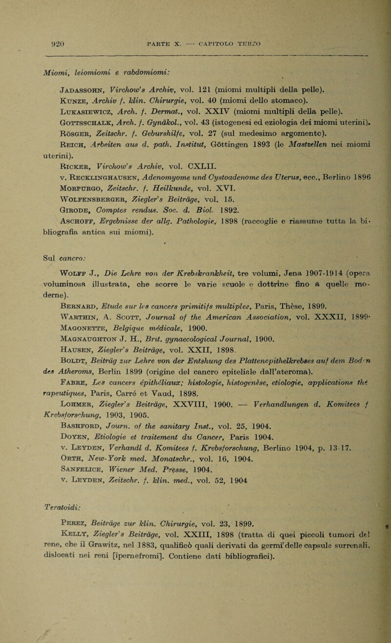 Miomi, leiomiomi e rabdomiomi: Jadassohn, Virchow's Archiv, voi. 121 (miomi multipli della pelle). Kunze, Archiv f. Min. Chirurgie, voi. 40 (miomi dello stomaco). Lukasiewicz, Arch. f. Dermat., voi. XXIV (miomi multipli della pelle). Gottsschalk, Arch. f. Gynàkol., voi. 43 (istogenesi ed eziologia dei miomi uterini). Ròsger, Zeitschr. f. Geburshilfe, voi. 27 (sul medesimo argomento). Reich, Arbeiten aus d. path. Institut, Gòttingen 1893 (le Mastzellen nei miomi uterini). Ricker, Virchow's Archiv, voi. CXLII. v. Recklinghausen, Adenomyome und Cystoadenome des XJterus, ecc., Berlino 1896 Morpurgo, Zeitschr. f. Heilkunde, voi. XVT. Wolfensberger, Ziegler's Beitràge, voi. 15. Girode, Comptes rendus. Soc. d. Biol. 1892. Aschoff, Ergebnisse der aìlg. Pathologie, 1898 (raccoglie e riassume tutta la bi¬ bliografia antica sui miomi). Sul cancro: Wolff J., Die Lehre von der Krebskranklieit, tre volumi, Jena 1907-1914 (opera voluminosa illustrata, che scorre le varie scuole e dottrine fino a quelle mo¬ derne). Bernard, Elude sur les cancers primitifs multiples, Paris, Thèse, 1899. Warthin, A. Scott, Journal of thè American Association, voi. XXXII, 1899- Magonette, Belgique medicale, 1900. Magnaughton J. H., Bnt. gynaecological Journal, 1900. Hausen, Ziegler's Beitràge, voi. XXII, 1898, Boldt, Beitràg zur Lehre von der Entshung des Plattenepithelkrebses auf dem Bodcn des Atheroms, Berlin 1899 (origine del cancro epiteliale dall’ateroma). Fabre, Les cancers épithéliaux; histologie, histogenèse, etiologie, application* thè rapeutiques, Paris, Carré et Vaud, 1898. Lohmer, Ziegler's Beitràge, XXVIII, 1900. — Verhandlungen d. Komitees f Krebsforsrhung, 1903, 1905. Bashford, Journ. of thè sanitary Inst., voi. 25, 1904. Doyen, Etiologie et traitement du Cancer, Paris 1904. v. Leyden, Verhandl d. Komitees f. Krebsforschung, Berlino 1904, p. 13-17. Orth, New-York med. Monatschr., voi. 16, 1904. Sanfelice, Wiener Med. Presse, 1904. v. Leyden, Zeitschr. f. klin. med., voi. 52, 1904 Teratoidi: ' , Perez, Beitràge zur klin. Chirurgie, voi. 23, 1899. Kelly, Ziegler's Beitràge, voi. XXIII, 1898 (tratta di quei piccoli tumori del rene, che il Grawitz, nel 1883, qualificò quali derivati da germi delle capsule surrenali, dislocati nei reni [ipemefromi]. Contiene dati bibliografici).