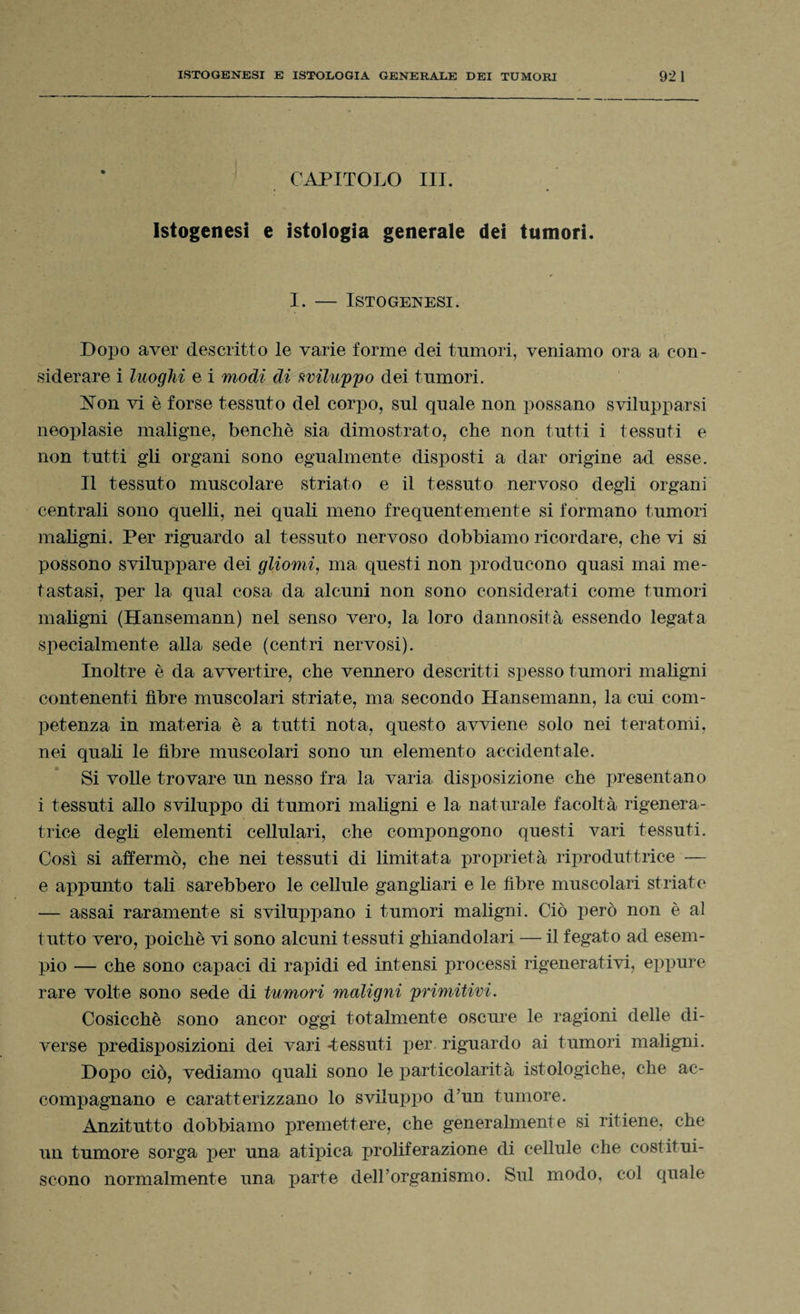 CAPITOLO III. Istogenesi e istologia generale dei tumori. I. — Istogenesi. Dopo aver descritto le varie forme dei tumori, veniamo ora a con¬ siderare i luoghi e i modi di sviluppo dei tumori. Non vi è forse tessuto del corpo, sul quale non possano svilupparsi neoplasie maligne, benché sia dimostrato, che non tutti i tessuti e non tutti gli organi sono egualmente disposti a dar origine ad esse. Il tessuto muscolare striato e il tessuto nervoso degli organi centrali sono quelli, nei quali meno frequentemente si formano tumori maligni. Per riguardo al tessuto nervoso dobbiamo ricordare, che vi si possono sviluppare dei gliomi, ma questi non producono quasi mai me¬ tastasi, per la qual cosa da alcuni non sono considerati come tumori maligni (Hansemann) nel senso vero, la loro dannosità essendo legata specialmente alla sede (centri nervosi). Inoltre è da avvertire, che vennero descritti spesso tumori maligni contenenti fibre muscolari striate, ma secondo Hansemann, la cui com¬ petenza in materia è a tutti nota, questo avviene solo nei teratomi, nei quali le fibre muscolari sono un elemento accidentale. Si volle trovare un nesso fra la varia disposizione che presentano i tessuti allo sviluppo di tumori maligni e la naturale facoltà rigenera¬ trice degli elementi cellulari, che compongono questi vari tessuti. Così si affermò, che nei tessuti di limitata proprietà riproduttrice — e appunto tali sarebbero le cellule gangliari e le fibre muscolari striate — assai raramente si sviluppano i tumori maligni. Ciò però non è al tutto vero, poiché vi sono alcuni tessuti ghiandolari — il fegato ad esem¬ pio — che sono capaci di rapidi ed intensi processi rigenerativi, eppure rare volte sono sede di tumori maligni primitivi. Cosicché sono ancor oggi totalmente oscure le ragioni delle di¬ verse predisposizioni dei vari -tessuti per riguardo ai tumori maligni. Dopo ciò, vediamo quali sono le particolarità istologiche, che ac¬ compagnano e caratterizzano lo sviluppo d’un tumore. Anzitutto dobbiamo premettere, che generalmente si ritiene, che un tumore sorga per una atipica proliferazione di cellule che costitui¬ scono normalmente una parte dell'organismo. Sul modo, col quale