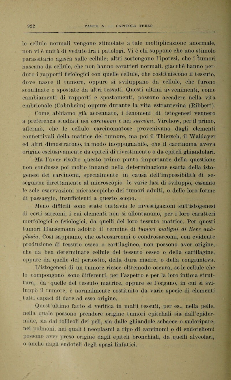 le cellule normali vengono stimolate a tale moltiplicazione anormale, non vi è unità di vedute fra i patologi. Vi è chi suppone che uno stimolo 0 parassitario agisca sulle cellule; altri sostengono l’ipotesi, che i tumori nascano da cellule, che non hanno caratteri normali, giacché hanno per¬ duto i rapporti fisiologici con quelle cellule, che costituiscono il tessuto, dove nasce il tumore, oppure si sviluppano da cellule, che furono sconfinate q spostate da altri tessuti. Questi ultimi avvenimenti, come cambiamenti di rapporti e spostamenti, possono accadere nella vita embrionale (Cohnheim) oppure durante la vita estrauterina (Eibbert). Come abbiamo già accennato, i fenomeni di istogenesi vennero a preferenza studiati nei carcinomi e nei sarcomi. Yirchow, per il primo, affermò, che le cellule carcinomatose provenivano dagli elementi conn etti vali della matrice del tumore, ma poi il Thiersch, il Waldayer ed altri dimostrarono, in modo inoppugnabile, che il carcinoma aveva origine esclusivamente da epiteli di rivestimento o da epiteli ghiandolari. Ma l’aver risolto questo primo punto importante della questione non condusse poi molto innanzi nella determinazione esatta della isto¬ genesi dei carcinomi, specialmente in causa delhimpossibilità di se¬ seguirne direttamente al microscopio le varie fasi di sviluppo, essendo le sole osservazioni microscopiche dei tumori adulti, o delle loro forme di passaggio, insufficienti a questo scopo. Meno difficili sono state tuttavia le investigazioni sulhistogenesi di certi sarcomi, i cui elementi non si allontanano, per i loro caratteri morfologici e fisiologici, da quelli del loro tessuto matrice. Per questi tumori Hansemann adottò il termine di tumori maligni di lieve ana- plasia. Così sappiamo, che osteosarcomi o condrosarcomi, con evidente produzione di tessuto osseo o cartilagineo, non possono aver origine, che da ben determinate cellule del tessuto osseo o della cartilagine, oppure da quelle del periostio, della dura madre, o della congiuntiva. L’istogenesi di un tumore riesce oltremodo oscura, se le cellule che lo compongono sono differenti, per l’aspetto e per la loro intima strut¬ tura, da quelle del tessuto matrice, oppure se l’organo, in cui si svi¬ luppò il tumore, è normalmente costituito da varie specie di elementi tutti capaci di dare ad esso origine. Quest’ultimo fatto si verifica in molti tessuti, per es., nella pelle, nella quale possono prendere origine tumori epiteliali sia dall’epider¬ mide, sia dai follicoli dei peli, sia dalle ghiandole sebacee o sudoripare; nei polmoni, nei quali i neoplasmi a tipo di carcinomi o di endoteliomi possono aver preso origine dagli epiteli bronchiali, da quelli alveolari, o anche dagli endoteli degli spazi linfatici.