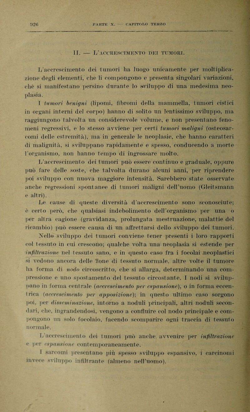 PARTE X. - CAPITOLO TERZO 026 II. — L’accrescimento dei tumori. L’accrescimento dei tumori lia luogo unicamente per moltiplica¬ zione degli elementi, che li compongono e presenta singolari variazioni, che si manifestano persino durante lo sviluppo di una medesima neo¬ plasia. I tumori benigni (lipomi, fibromi della mammella, tumori cistici in organi interni del corpo) hanno di solito un lentissimo sviluppo, ma raggiungono talvolta un considerevole volume, e non presentano feno¬ meni regressivi, e lo stesso avviene per certi tumori maligni (osteosar- comi delle estremità), ma in generale le neoplasie, che hanno caratteri di malignità, si sviluppano rapidamente e spesso, conducendo a morte l’organismo, non hanno tempo di ingrossare molto. L’accrescimento dei tumori può essere continuo e graduale, oppure può fare delle soste, che talvolta durano alcuni anni, per riprendere poi sviluppo con nuova maggiore intensità. Sarebbero state osservate anche regressioni spontanee di tumori maligni dell’uomo (Gleitsmann e altri). Le cause di queste diversità d’accrescimento sono sconosciute; è certo però, che qualsiasi indebolimento dell’organismo per una o per altra cagione (gravidanza, prolungata mestruazione, malattie del ricambio) può essere causa di un affrettarsi dello sviluppo dei tumori. IsTello sviluppo dei tumori conviene tener presenti i loro rapporti col tessuto in cui crescono; qualche volta una neoplasia si estende per infiltrazione nel tessuto sano, e in questo caso fra i focolai neoplastici si vedono ancora delle zone di tessuto normale, altre volte il tumore ha forma di nodo circoscritto, che si allarga, determinando una com¬ pressione e uno spostamento del tessuto circostante. I nodi si svilup¬ pano in forma centrale (accrescimento per espansione), o in forma eccen¬ trica {accrescimento per apposizione); in questo ultimo caso sorgono poi. per disseminazione, intorno a noduli principali, altri noduli secon¬ dari, che, ingrandendosi, vengono a confluire col nodo principale e com¬ pongono un solo focolaio, facendo scomparire ogni traccia di tessuto normale. L accrescimento dei tumori può anche avvenire per infiltrazione e per espansione contemporaneamente. 1 sarcomi presentano più spesso sviluppo espansivo, i carcinomi invece sviluppo infiltrante (almeno nell’uomo).