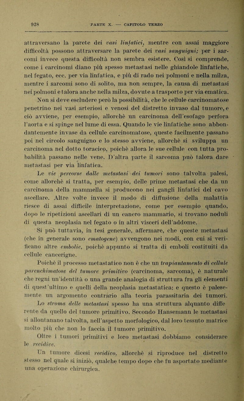 attraversano la parete dei vasi linfatici} mentre con assai maggiore difficoltà possono attraversare la parete dei vasi sanguigni; per i sar¬ comi invece questa difficoltà non sembra esistere. Così si comprende, come i carcinomi diano più spesso metastasi nelle ghiandole linfatiche, nel fegato, ecc. per via linfatica, e più di rado nei polmoni e nella milza, mentre i sarcomi sono di solito, ma non sempre, la causa di metastasi nei polmoni e talora anche nella milza, dovute a trasporto per via ematica. Non si deve escludere però la possibilità, che le cellule carcinomatose penetrino nei vasi arteriosi e venosi del distretto invaso dal tumore, e ciò avviene, per esempio, allorché un carcinoma dell'esofago perfora l’aorta e si spinge nel lume di essa. Quando le vie linfatiche sono abbon¬ dantemente invase da cellule carcinomatose, queste facilmente passano poi nel circolo sanguigno e lo stesso avviene, allorché si sviluppa un carcinoma nel dotto toracico, poiché allora le sue cellule con tutta pro¬ babilità passano nelle vene. D’altra parte il sarcoma può talora dare metastasi per via linfatica. Le vie percorse dalle metastasi dei tumori sono talvolta palesi, come allorché si tratta, per esempio, delle prime metastasi che da un carcinoma della mammella si producono nei gangli linfatici del cavo ascellare. Altre volte invece il modo di diffusione della malattia riesce di assai difficile interpretazione, come per esempio quando, dopo le ripetizioni ascellari di un cancro mammario, si trovano noduli di questa neoplasia nel fegato o in altri visceri dell’addome. Si può tuttavia, in tesi generale, affermare, che queste metastasi (che in generale sono ematogene) avvengono nei modi, con cui si veri¬ ficano altre embolie, poiché appunto si tratta di emboli costituiti da cellule cancerigne. Poiché il processo metastatico non è che un trapiantamelo di cellule parenchimatose del tumore primitivo (carcinoma, sarcoma), è naturale che regni un’identità o una grande analogia di struttura fra gli elementi di quest'ultimo e quelli della neoplasia metastatica: e questo è palese¬ mente un argomento contrario alla teoria parassitaria dei tumori. Lo stroma delle metastasi spesso ha una struttura alquanto diffe lente da quello del tumore primitivo. Secondo Hansemann le metastasi si allontanano talvolta, nell’aspetto morfologico, dal loro tessuto matrice molto più che non lo faccia il tumore primitivo. Oltre i tumori primitivi e loro metastasi dobbiamo considerare le recidive. Un tumore dicesi recidivo, allorché si riproduce nel distretto stesso nel quale si iniziò, qualche tempo dopo che fu asportato mediante una operazione chirurgica.