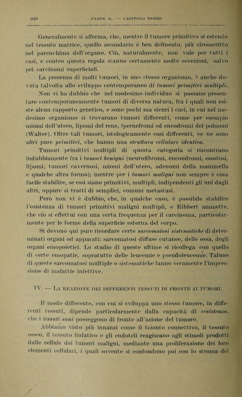 Generalmente si afferma, che, mentre il tumore primitivo si estende nel tessuto matrice, quello secondario è ben delineato, più circoscritto nel parenchima dell’organo. Ciò, naturalmente, non vale per tritìi i casi, e contro questa regola stanno certamente molte eccezioni, salvo pei carcinomi superficiali. La presenza di molti tumori, in uno stesso organismo, è anche do¬ vuta talvolta allo sviluppo contemporaneo di tumori 'primitivi multipli. Non vi ha dubbio che nel medesimo individuo si possano presen¬ tare contemporaneamente tumori di diversa natura, fra i quali non esi¬ ste alcun rapporto genetico, e sono pochi ma sicuri i casi, in cui nel me¬ desimo organismo si trovarono tumori differenti, come per esempio miomi dell’utero, lipomi del rene, ipernefromi ed encodromi dei polmoni (Walter). Oltre tali tumori, istologicamente così differenti, ve ne sono altri pure primitivi, che hanno una struttura cellulare identica. Tumori primitivi multipli di questa categoria si riscontrano indubbiamente fra i tumori benigni (neurofìbromi, encondromi, esostosi, lipomi, tumori cavernosi, miomi dell’utero, adenomi della mammella e qualche altra forma); mentre per i tumori maligni non sempre è cosa facile stabilire, se essi siano primitivi, multipli, indipendenti gli uni dagli altri, oppure si tratti di semplici, comuni metastasi. Però non vi è dubbio, che, in qualche caso, è possibile stabilire resistenza di tumori primitivi maligni multipli, e Ribbert, ammette, che ciò si effettui con una certa frequenza per il carcinoma, particolar¬ mente per le forme della superfìcie esterna del corpo. Si devono qui pure ricordare certe sarcomaiosi sistematiche di deter¬ minati organi od appaiati: sarcomatosi diffuse cutanee, delle ossa, degli organi emopoietici. Lo studio di queste ultime si ricollega con quello *«* di certe emopatie, sopratutto delle leucemie e pseudoleucemie. Talune di queste sarcomatosi multiple o sistematiche fanno veramente Timpres- sione di malattie infettive. IV. — La reazione dei differenti tessuti di fronte ai tumori. n modo differente, con cui si sviluppa uno stesso tumore, in diffe¬ renti tessuti, dipende particolarmente dalla, capacità di resistenza. che i tessuti sani posseggono di fronte all’azione del tumore. ♦ Abbiamo visto più innanzi come il tessuto connettivo, il tessuto osseo, il tessuto linfatico e gli endoteli reagiscano agli stimoli prodotti dalle cellule dei tumori maligni, mediante una proliferazione dei loro elementi cellulari, i quali sovente si confondono poi con lo stroma del