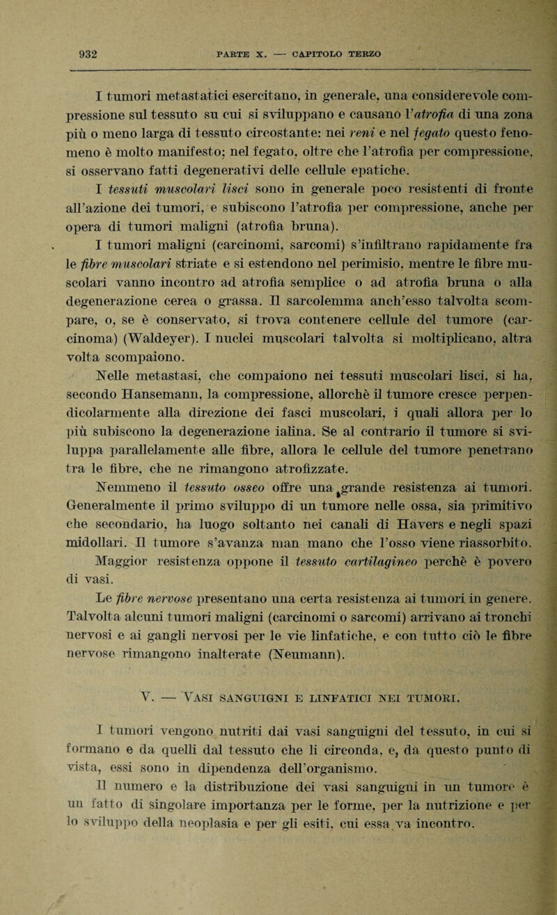 I tumori metastatici esercitano, in generale, una considerevole com¬ pressione sul tessuto su cui si sviluppano e causano Vatrofia di una zona più o meno larga di tessuto circostante: nei reni e nel fegato questo feno¬ meno è molto manifesto; nel fegato, oltre che l’atrofìa per compressione, si osservano fatti degenerativi delle cellule epatiche. I tessuti muscolari lisci sono in generale poco resistenti di fronte all’azione dei tumori, e subiscono l’atrofìa per compressione, anche per opera di tumori maligni (atrofìa bruna). I tumori maligni (carcinomi, sarcomi) s’infiltrano rapidamente fra le fibre muscolari striate e si estendono nel perimisio, mentre le fibre mu¬ scolari vanno incontro ad atrofìa semplice o ad atrofìa bruna o alla degenerazione cerea o grassa. Il sarcolemma anch’esso talvolta scom¬ pare, o, se è conservato, si trova contenere cellule del tumore (car¬ cinoma) (Waldeyer). I nuclei muscolari talvolta si moltiplicano, altra volta scompaiono. Helle metastasi, che compaiono nei tessuti muscolari lisci, si ha, secondo Hansemann, la compressione, allorché il tumore cresce perpen¬ dicolarmente alla direzione dei fasci muscolari, i quali allora per lo più subiscono la degenerazione ialina. Se al contrario il tumore si svi¬ luppa parallelamente alle fibre, allora le cellule del tumore penetrano tra le fibre, che ne rimangono atrofizzate. nemmeno il tessuto osseo offre una grande resistenza ai tumori. Generalmente il primo sviluppo di un tumore nelle ossa, sia primitivo che secondario, ha luogo soltanto nei canali di Havers e negli spazi midollari. Il tumore s’avanza man mano che l’osso viene riassorbito. Maggior resistenza oppone il tessuto cartilagineo perchè è povero di vasi. Le fibre nervose presentano una certa resistenza ai tumori in genere. Talvolta alcuni tumori maligni (carcinomi o sarcomi) arrivano ai tronchi nervosi e ai gangli nervosi per le vie linfatiche, e con tutto ciò le fibre nervose rimangono inalterate (Leumann). V. — Vasi sanguigni e linfatici nei tumori. I tumori vengono nutriti dai vasi sanguigni del tessuto, in cui si formano e da quelli dal tessuto che li circonda, e, da questo punto di vista, essi sono in dipendenza dell’organismo. II numero e la distribuzione dei vasi sanguigni in un tumore è mi fatto di singolare importanza per le forme, per la nutrizione e per lo sviluppo della neoplasia e per gli esiti, cui essa va incontro.