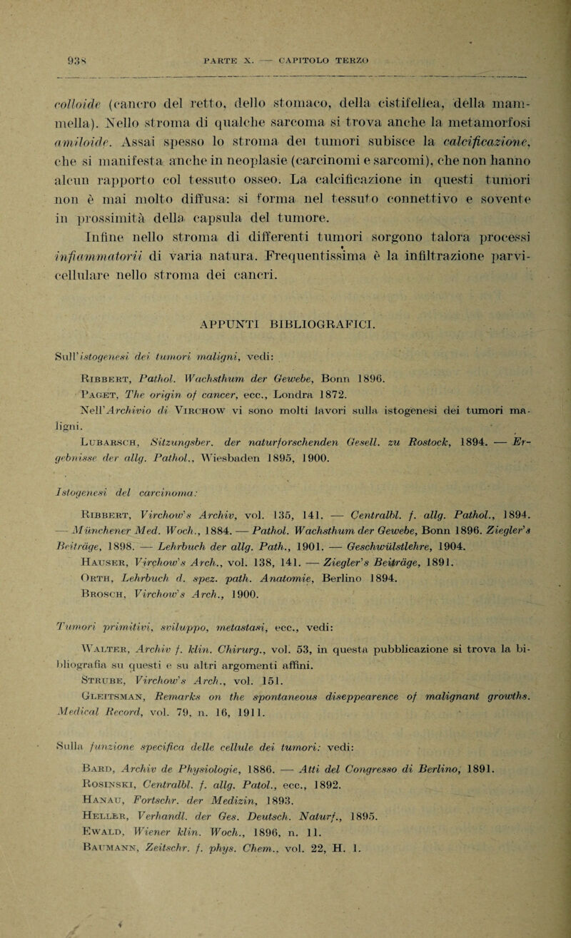 colloide (cancro del retto, dello stomaco, della cistifellea, della mam¬ mella). Nello stroma di qualche sarcoma si trova anche la metamorfosi amUoide. Assai spesso lo stroma dei tumori subisce la calcificazione, che si manifesta anche in neoplasie (carcinomi e sarcomi), che non hanno alcun rapporto col tessuto osseo. La calcificazione in questi tumori non è mai molto diffusa: si forma nel tessuto connettivo e sovente in prossimità dello capsula del tumore. Infine nello stroma di differenti tumori sorgono talora processi t infiammatorii di varia natura. Frequentissima è la infiltrazione parvi - cellnlare nello stroma dei cancri. APPUNTI BIBLIOGRAFICI. Sull'istogenesi dei tumori maligni, vedi: Ribbert, Pathol. Wachsthum der Gewebe, Bonn 1896. Paget, The origin of cancer, ecc., Londra 1872. Ne\V Archivio di Virchow vi sono molti lavori sulla istogenesi dei tumori ma¬ ligni. Lubarsch, Sitzungsber. der naturforschenden Gesell. zu Rostock, 1894. — Er- gebnisse der allg. Pathol., Wiesbaden 1895, 1900. Istogenesi del carcinoma: Ribbert, Virchow's Archiv, voi. 135, 141. — Centralbl. f. allg. Pathol., 1894. — Muriche,ner Med. Woch., 1884. -— Pathol. Wachsthum der Gewebe, Bonn 1896. Ziegler's Beitràge, 1898. — Lehrbuch der allg. Path., 1901. — Geschwulstlehre, 1904. Hauser, Virchow's Arch., voi. 138, 141. — Ziegler's Beitràge, 1891. Orth, Lehrbuch d. spez. path. Anatomie, Berlino 1894. Brosch, Virchow's Arch., 1900. Tumori primitivi, sviluppo, metastasi, ecc., vedi: Walter, Archiv f. klin. Chirurg., voi. 53, in questa pubblicazione si trova la bi¬ bliografia su questi e su altri argomenti affini. Struse, Virchow's Arch., voi. 151. Gleitsman, Remarks on thè spontaneous diseppearence of malignant growths. Medicai Record, voi. 79, n. 16, 1911. Sulla funzione specifica delle cellule dei tumori: vedi: Bard, Archiv de Physiologie, 1886. -— Atti del Congresso di Berlino, 1891. Rosinski, Centralbl. f. allg. Patol., ecc., 1892. Hanau, Fortschr. der Medizin, 1893. Heller, Verhandl. der Ges. Deutsch. Nalurf., 1895. Ewald, Wiener klin. Woch., 1896, n. 11.