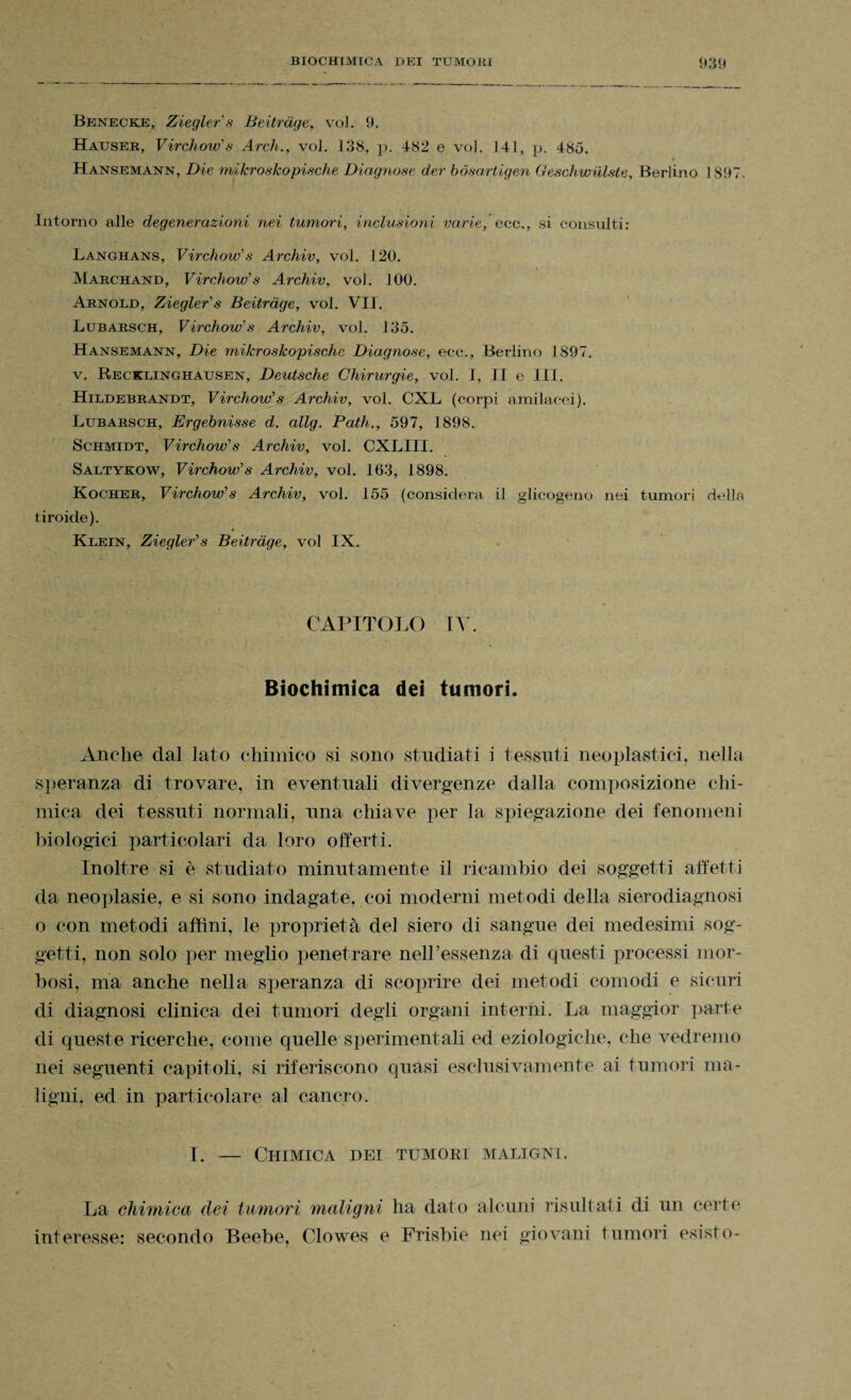 Benecke, Ziegler's Beitrage, voi. 9. Hauser, Virchow's Arch., voJ. 138, p. 482 e voi. 141, p. 485. Hansemann, Die rmkroskopische Diagnose der bòsartigen Geschwiilste, Berlino 1897. Intorno alle degenerazioni nei tumori, inclusioni varie, eco., si consulti: Langhans, Virchow's Archiv, voi. 120. Marchand, Virchow's Archiv, voi. 100. Arnold, Ziegler's Beitrage, voi. VII. Lubarsch, Virchow's Archiv, voi. 135. Hansemann, Die mikroskopischc Diagnose, ecc., Berlino 1S97. v. Recklinghausen, Deutsche Chirurgie, voi. I, II e IH. Hildebrandt, Virchow's Archiv, voi. CXL (corpi amilacei). Lubarsch, Ergebnisse d. allg. Path., 597, 1898. Schmidt, Virchow's Archiv, voi. CXLIII. Saltykow, Virchow's Archiv, voi. 163, 1898. Kocher, Virchow's Archiv, voi. 155 (considera il glicogeno nei tumori della tiroide). Klein, Ziegler's Beitrage, voi IX. CAPITOLO IV. Biochimica dei tumori. Anche dal lato chimico si sono studiati i tessuti neoplastici, nella speranza di trovare, in eventuali divergenze dalla composizione chi¬ mica dei tessuti normali, una chiave per la spiegazione dei fenomeni biologici particolari da loro offerti. Inoltre si è studiato minutamente il ricambio dei soggetti affetti da neoplasie, e si sono indagate, coi moderni metodi della sierodiagnosi o con metodi affini, le proprietà del siero di sangue dei medesimi sog¬ getti, non solo per meglio penetrare nell’essenza di questi processi mor¬ bosi, ina anche nella speranza di scoprire dei metodi comodi e sicuri di diagnosi clinica dei tumori degli organi interni. La maggior parte di queste ricerche, come quelle sperimentali ed eziologiche, che vedremo nei seguenti capitoli, si riferiscono quasi esclusivamente ai tumori ma¬ ligni, ed in particolare al cancro. I. — Chimica dei tumori maligni. La chimica dei tumori maligni ha dato alcuni risultati di un certe interesse: secondo Beebe, Clowes e Frisbie nei giovani tumori esisto-