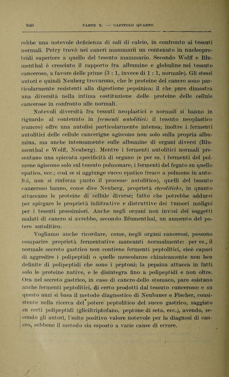 rebbe una, notevole deficienza di sali di calcio, in confronto ai tessuti normali. Petry trovò nei cancri mammarii un contenuto in nucleopro- teidi superiore a quello del tessuto mammario. Secondo Wolff e Blu- menthal è cresciuto il rapporto fra albumine e globuline nel tessuto canceroso, a favore delle prime (3 : 1, invece di 1 : 1, normale). Gli stessi autori e quindi Neuberg trovarono, che le proteine del cancro sono par¬ ticolarmente resistenti alla digestione pepsinica: il che pure dimostra una diversità nella intima costituzione delle proteine delle cellule cancerose in confronto alle normali. Notevoli diversità fra tessuti neoplastici e normali si hanno in riguardo al contenuto in fermenti autolitici: il tessuto neoplastico (cancro) offre una autolisi particolarmente intensa; inoltre i fermenti autolitici delle cellule cancerigne agiscono non solo sulla propria albu¬ mina, ma anche intensamente sulle albumine di organi diversi (Blu- menthal e Wolff, Neuberg). Mentre i fermenti autolitici normali pre¬ sentano una spiccata specificità di organo (e per es. i fermenti del pol¬ mone agiscono solo sul tessuto polmonare; i fermenti del fegato su quello epatico, ecc.; così se si aggiunge succo epatico fresco a polmone in auto- lisi, non si rinforza punto il processo autolitico), quelli del tessuto canceroso hanno, come dice Neuberg, proprietà eterolitici)e, in quanto attaccano le proteine di cellule diverse; fatto che potrebbe addursi per spiegare le proprietà infiltra ti ve e distruttive dei tumori maligni per i tessuti prossimi ori. Anche negli organi non invasi dei soggetti malati di cancro si avrebbe, secondo Blumenthal, un aumento del po¬ tere autolitico. Vogliamo anche ricordare, come, negli organi cancerosi, possono comparire proprietà fermentative mancanti normalmente: per es., il normale secreto gastrico non contiene fermenti peptolitici, cioè capaci di aggredire i polipeptidi o quelle mescolanze chimicamente non ben definite di polipeptidi che sono i peptoni; la pepsina attacca in fatti solo le proteine native, e le disintegra fino a polipeptidi e non oltre. Ora nel secreto gastrico, in caso di cancro dello stomaco, pare esistano anche fermenti peptolitici, di certo prodotti dal tessuto canceroso: e su questo anzi si basa il metodo diagnostico di Neubauer e Fischer, consi¬ stente nella ricerca del*potere peptolitico del succo gastrico, saggiato su certi polipeptidi (gliciltriptofano, peptone di seta, ecc.), avendo, se¬ condo gli autori, l’esito positivo valore notevole per la diagnosi di can¬ cro, sebbene il metodo sia esposto a varie cause di errore.