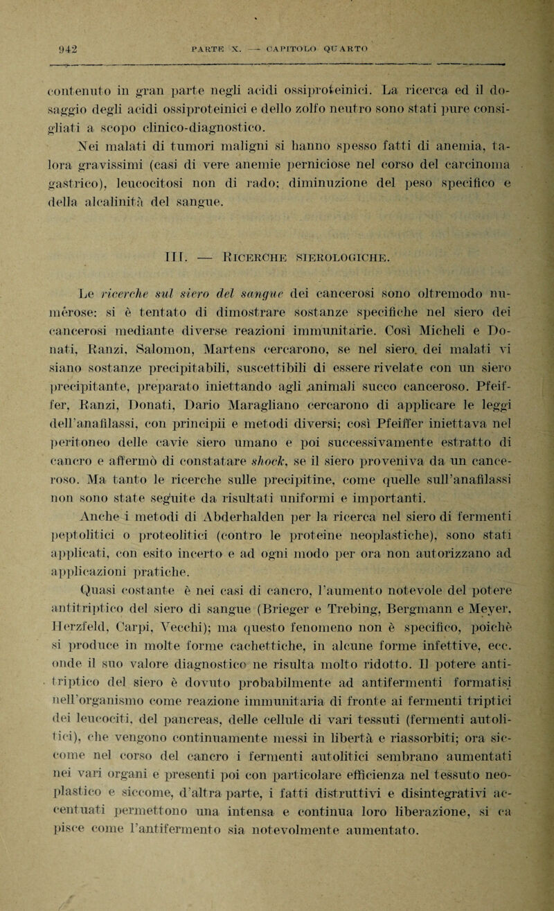 contenuto in gran parte negli acidi ossiproteinici. La ricerca ed il do¬ saggio degli acidi ossiproteinici e dello zolfo neutro sono stati pure consi¬ gliati a scopo clinico-diagnostico. Vei malati di tumori maligni si hanno spesso fatti di anemia, ta¬ lora gravissimi (casi di vere anemie perniciose nel corso del carcinoma gastrico), leucocitosi non di rado; diminuzione del peso specifico e della alcalinità del sangue. ILI. — Ricerche sierologiche. Le ricerche sul siero del sangue dei cancerosi sono oltremodo nu¬ merose: si è tentato di dimostrare sostanze specifiche nel siero dei cancerosi mediante diverse reazioni immunitarie. Così Micheli e Do¬ nati, Lanzi, Salomon, Martens cercarono, se nel siero, dei malati vi siano sostanze precipitabili, suscettibili di essere rivelate con un siero precipitante, preparato iniettando agli animali succo canceroso. Pfeif- fer, Ranzi, Donati, Dario Maragliano cercarono di applicare le leggi dell’anafìlassi, con principii e metodi diversi; così Pfeiffer iniettava nel peritoneo delle cavie siero umano e poi successivamente estratto di cancro e affermò di constatare shock, se il siero proveniva da un cance¬ roso. Ma tanto le ricerche sulle precipitine, come quelle sull’anafilassi non sono state seguite da risultati uniformi e importanti. Anche i metodi di Abderhalden per la ricerca nel siero di fermenti peptolitici o proteolitici (contro le proteine neoplastiche), sono stati applicati, con esito incerto e ad ogni modo per ora non autorizzano ad applicazioni pratiche. Quasi costante è nei casi di cancro, l’aumento notevole del potere antitriptieo del siero di sangue (Brieger e Trebing, Bergmann e Meyer. Herzfeld, Carpi, Vecchi); ma questo fenomeno non è specifico, poiché si produce in molte forme cachettiche, in alcune forme infettive, eec. onde il suo valore diagnostico ne risulta molto ridotto. Il potere anti- triptico del siero è dovuto probabilmente ad antifermenti formatisi nell’organismo come reazione immunitaria di fronte ai fermenti triptici dei leucociti, del pancreas, delle cellule di vari tessuti (fermenti autoli¬ tici), che vengono continuamente messi in libertà e riassorbiti; ora sic¬ come nel corso del cancro i fermenti autolitici sembrano aumentati nei vari organi e presenti poi con particolare efficienza nel tessuto neo- plastico e siccome, d’altra parte, i fatti distruttivi e disintegrativi ac¬ centuati permettono una intensa e continua loro liberazione, si ca pisce come rantifermento sia notevolmente aumentato.