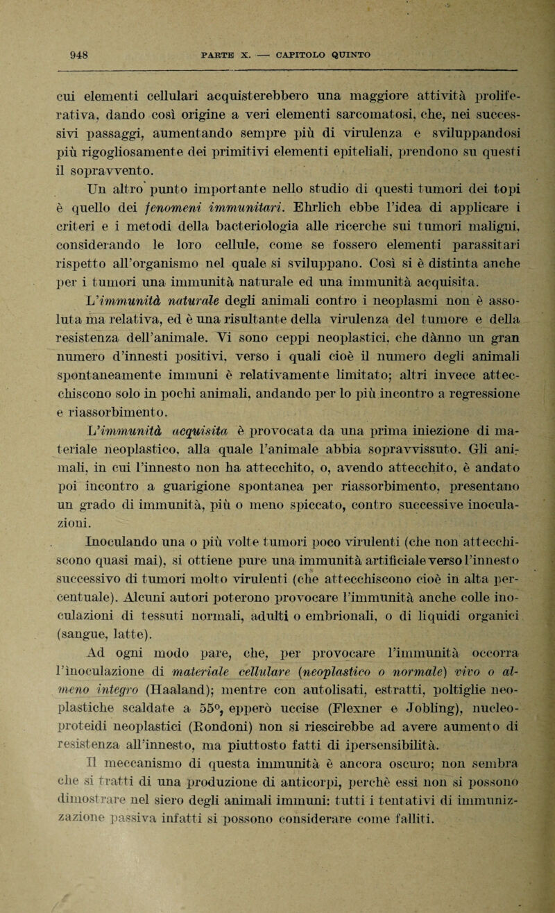 cui elementi cellulari acquisterebbero una maggiore attività prolife- rativa, dando così origine a veri elementi sarcomatosi, che, nei succes¬ sivi passaggi, aumentando sempre più di virulenza e sviluppandosi più rigogliosamente dei primitivi elementi epiteliali, prendono su questi il sopravvento. Un altro punto importante nello studio di questi tumori dei topi è quello dei fenomeni immunitari. Ehrlich ebbe l’idea di applicare i criteri e i metodi della bacteriologia alle ricerche sui tumori maligni, considerando le loro cellule, come se fossero elementi parassitari rispetto all’organismo nel quale si sviluppano. Così si è distinta anche per i tumori una immunità naturale ed una immunità acquisita. L'immunità naturale degli animali contro i neoplasmi non è asso¬ luta ma relativa, ed è una risultante della virulenza del tumore e della resistenza deiranimale. Vi sono ceppi neoplastici, che dànno un gran numero d’innesti positivi, verso i quali cioè il numero degli animali spontaneamente immuni è relativamente limitato; altri invece attec¬ chiscono solo in pochi animali, andando per lo più incontro a regressione e riassorbimento. Jj immunità acquisita è provocata da una prima iniezione di ma¬ teriale neoplastico, alla quale ranimale abbia sopravvissuto. Gli ani¬ mali, in cui l’innesto non ha attecchito, o, avendo attecchito, è andato poi incontro a guarigione spontanea per riassorbimento, presentano un grado di immunità, più o meno spiccato, contro successive inocula¬ zioni. Inoculando una o più volte tumori poco virulenti (che non attecchi¬ scono quasi mai), si ottiene pure una immunità artificiale verso l’innesto successivo di tumori molto virulenti (che attecchiscono cioè in alta per¬ centuale). Alcuni autori poterono provocare l’immunità anche colle ino¬ culazioni di tessuti normali, adulti o embrionali, o di liquidi organici (sangue, latte). Ad ogni modo pare, che, per provocare l’immunità occorra l’inoculazione di materiale cellulare (neoplastieo o normale) vivo o al¬ meno integro (Haaland); mentre con autolisati, estratti, poltiglie neo- plastiche scaldate a 55°, epperò uccise (Flexner e Jobling), nucleo- proteidi neoplastici (Eondoni) non si riescirebbe ad avere aumento di resistenza all’innesto, ma piuttosto fatti di ipersensibilità. Il meccanismo di questa immunità è ancora oscuro; non sembra che si tratti di una produzione di anticorpi, perchè essi non si possono dimostrare nel siero degli animali immuni: tutti i tentativi di immuniz¬ zazione passiva infatti si possono considerare come falliti.