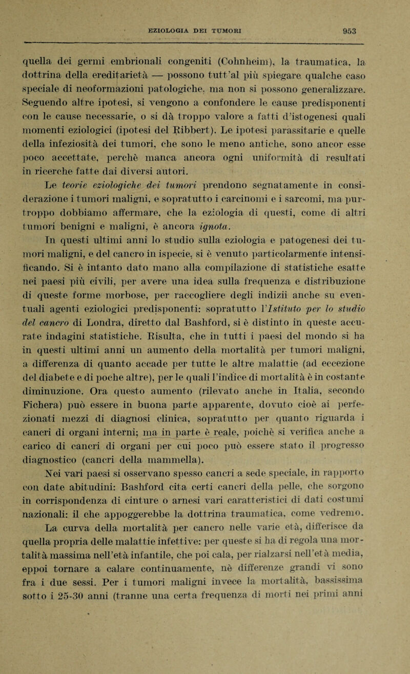 quella dei germi embrionali congeniti (Cohnheim), la traumatica, la dottrina della ereditarietà — possono tutt’al più spiegare qualche caso speciale di neoformazioni patologiche, ma non si possono generalizzare. Seguendo altre ipotesi, si vengono a confondere le cause predisponenti con le cause necessarie, o si dà troppo valore a fatti d’istogenesi quali momenti eziologici (ipotesi del Eibbert). Le ipotesi parassitane e quelle della infeziosità dei tumori, che sono le meno antiche, sono ancor esse poco accettate, perchè manca ancora ogni uniformità di resultati in ricerche fatte dai diversi autori. Le teorie eziologiche dei tumori prendono segnatamente in consi¬ derazione i tumori maligni, e sopratutto i carcinomi e i sarcomi, ma pur¬ troppo dobbiamo affermare, che la eziologia di questi, come di altri tumori benigni e maligni, è ancora ignota. In questi ultimi anni lo studio sulla eziologia e patogenesi dei tu¬ mori maligni, e del cancro in ispecie. si è venuto particolarmente intensi¬ ficando. Si è intanto dato mano alla compilazione di statistiche esatte nei paesi più civili, per avere una idea sulla frequenza e distribuzione di queste forme morbose, per raccogliere degli indizii anche su even¬ tuali agenti eziologici predisponenti: sopratutto VIstituto per lo studio del cancro di Londra, diretto dal Bashford, si è distinto in queste accu¬ rate indagini statistiche. Eisulta, che in tutti i paesi del mondo si ha in questi ultimi anni un aumento della mortalità per tumori maligni, a differenza di quanto accade per tutte le altre malattie (ad eccezione del diabete e di poche altre), per le quali l’indice di mortalità è in costante diminuzione. Ora questo aumento (rilevato anche in Italia, secondo Fichera) può essere in buona parte apparente, dovuto cioè ai perfe¬ zionati mezzi di diagnosi clinica, sopratutto per quanto riguarda i cancri di organi interni; ma in parte è reale, poiché si verifica anche a carico di cancri di organi per cui poco può essere stato il progresso diagnostico (cancri della mammella). .Nei vari paesi si osservano spesso cancri a sede speciale, in rapporto con date abitudini: Bashford cita certi cancri della pelle, che sorgono in corrispondenza di cinture o arnesi vari caratteristici di dati costumi nazionali: il che appoggerebbe la dottrina traumatica, come vedremo. La curva della mortalità per cancro nelle varie età, differisce da quella propria delle malattie infettive: per queste si ha di regola una mor¬ talità massima nell’età infantile, che poi cala, per rialzarsi nell’età media, eppoi tornare a calare continuamente, nè differenze grandi vi sono fra i due sessi. Per i tumori maligni invece la mortalità, bassissima sotto i 25-30 anni (tranne una certa frequenza di morti nei primi anni