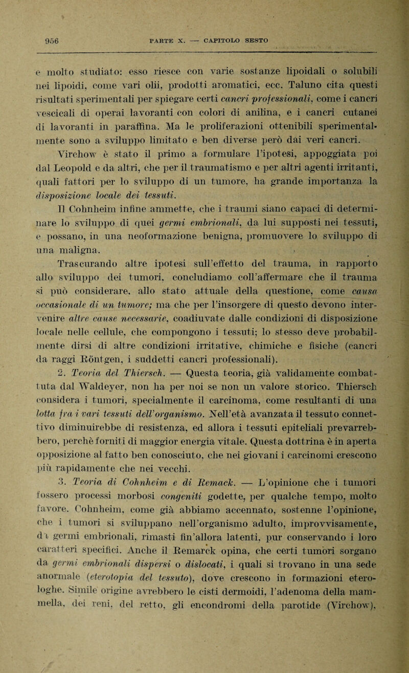 e molto studiato: esso riesce con varie sostanze lipoidali o solubili nei lipoidi, come vari olii, prodotti aromatici, ecc. Taluno cita questi risultati sperimentali per spiegare certi cancri professionali, come i cancri vescicali di operai lavoranti con colori di anilina, e i cancri cutanei di lavoranti in paraffina. Ma le proliferazioni ottenibili sperimental¬ mente sono a sviluppo limitato e ben diverse però dai veri cancri. Virchow è stato il primo a formulare Pipotesi, appoggiata poi dal Leopold e da altri, che per il traumatismo e per altri agenti irritanti, quali fattori per lo sviluppo di un tumore, ha grande importanza la disposizione locale dei tessuti. Il Cohnheim infine ammette, che i traumi siano capaci di determi¬ nare lo sviluppo di quei germi embrionali, da lui supposti nei tessuti, e possano, in una neoformazione benigna, promuovere lo sviluppo di una maligna. Trascurando altre ipotesi sull’effetto del trauma, in rapporto allo sviluppo dei tumori, concludiamo coll’affermare che il trauma si può considerare, allo stato attuale della questione, come causa occasionale di un tumore; ma che per l’insorgere di questo devono inter¬ venire altre cause necessarie, coadiuvate dalle condizioni di disposizione locale nelle cellule, che compongono i tessuti; lo stesso deve probabil¬ mente dirsi di altre condizioni irritative, chimiche e fìsiche (cancri da raggi Rontgen, i suddetti cancri professionali). 2. Teoria del Thiersch. — Questa teoria, già validamente combat¬ tuta dal Waldeyer, non ha per noi se non un valore storico. Thiersch considera i tumori, specialmente il carcinoma, come resultanti di una lotta fra i vari tessuti dell’organismo. Nell’età avanzata il tessuto connet¬ tivo diminuirebbe di resistenza, ed allora i tessuti epiteliali prevarreb¬ bero, perchè forniti di maggior energia vitale. Questa dottrina è in aperta opposizione al fatto ben conosciuto, che nei giovani i carcinomi crescono piti rapidamente che nei vecchi. 3. Teoria di Cohnheim e di Bemach. — L’opinione che i tumori fossero processi morbosi congeniti godette, per qualche tempo, molto favore. Cohnheim, come già abbiamo accennato, sostenne l’opinione, che i tumori si sviluppano nell’organismo adulto, improvvisamente, da germi embrionali, rimasti fìn’allora latenti, pur conservando i loro caratteri specifici. Anche il Remarck opina, che certi tumori sorgano da germi embrionali dispersi o dislocati, i quali si trovano in una sede anormale (eterotopia del tessuto), dove crescono in formazioni etero¬ loghe. Simile origine avrebbero le cisti dermoidi, l’adenoma della mam¬ mella, dei reni, del retto, gli encondromi della parotide (Virchow),