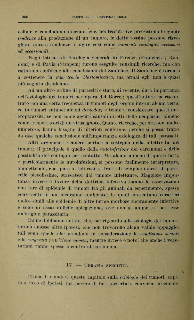 * cellule e concludono dicendo, che, nei tessuti ove preesistono le ignote tendenze alla produzione di un tumore, le dette tossine possono risve¬ gliare queste tendenze, e agire così come momenti eziologici accessori od occasionali. Negli Istituti di Patologia generale di Firenze (Franchetti, Ron¬ doni) e di Pavia (Stropeni) furono eseguite consimili ricerche, ma con esito non conforme alle conclusioni del Sanfelice. Il Sanfelice è tornato a sostenere la sua teoria blastomicetica, ma ormai egli non è quasi più seguito da alcuno. Ad un altro ordine di parassiti è stato, di recente, data importanza nell'eziologia dei tumori per opera del Porrei; quest’autore ha riscon¬ trato con una certa frequenza in tumori degli organi interni alcuni vermi ed in tumori cutanei alcuni demodex; e tende a considerare questi ma¬ croparassiti, se non come agenti causali diretti delle neoplasie, almeno come trasportatori di un virus ignoto. Queste ricerche, per ora non molto numerose, hanno bisogno di ulteriori conferme, perchè si possa trarre da esse qualche conclusione sull’importanza eziologica di tali parassiti. Altri argomenti vennero portati a sostegno della infettività dei tumori: il principale è quello della autoinfezione dei carcinomi e della possibilità del contagio per contatto. Ma alcuni almeno di questi fatti, e particolarmente le autoinfezioni, si possono facilmente interpretare, ammettendo, che, pure in tali casi, si tratti di semplici innesti di parti- celle piccolissime, staccatesi dal tumore infettante. Maggiore impor¬ tanza invece a favore della dottrina infettiva hanno le osservazioni non rare di epidemie di tumori fra gli animali da esperimento, spesso conviventi in un medesimo ambiente; le quali presentano caratteri molto simili alle epidemie di altre forme morbose sicuramente infettive e sono di assai difficile spiegazione, ove non si ammetta per esse un'origine parassitarla. Infine dobbiamo notare, che, per riguardo alla eziologia dei tumori furono emesse altre ipotesi, che non trovarono alcun valido appoggio: tali sono quelle che prendono in considerazione le condizioni sociali e la esagerata nutrizione carnea, mentre invece è noto, che anche i vege¬ tariani vanno spesso incontro al carcinoma. IV. — Terapia specifica. Prima di chiudere questo capitolo sulla eziologia dei tumori, capi¬ tolo ricco di ipotesi, ma povero di fatti .accertati, conviene accennare