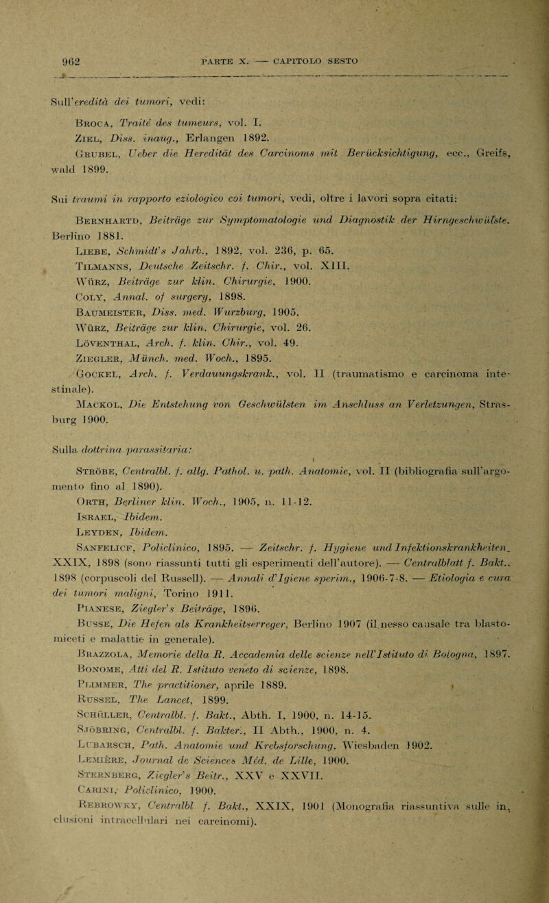 902 PARTE X. - CAPITOLO SESTO Sull’ereditò dei tumori, vedi: Broca, Traité des tumeurs, voi. I. Ziel, Di.ss. inaug., Erlangen 1892. Grubel, Ueber die Hereditàt des Garcinoms mit Berucksichtigung, ecc.. Greifs, wald 1899. Sui traumi in rapporto eziologico coi tumori, vedi, oltre i lavori sopra citati: Bernhartd, Beitràge zur Symptomatologie und Diagno stile der Hirngesch w utste. Berlino 1881. Liebe, Schmid#s Jahrb., 1892, voi. 236, p. 65. Tilmanns, Deutsche Zeitschr. f. Glnir., voi. XIII. Wììrz, Beitràge zur Min. Chirurgie, 1900. Coly, Annoti, of surgery, 1898. Baumeister, Diss. med. Wurzburg, 1905. Wùrz, Beitràge zur Min. Chirurgie, voi. 26. Lòventhal, Ardi. f. Min. Ghir., voi. 49. Ziegler, Munck, med. Woch., 1895. Gockel, Ardi. f. Verdauungshranh., voi. II (traumatismo e carcinoma inte¬ stinale). Mackol, Die Entstehung von Qeschwulsten im Anschluss an Verletzungen, Stras- burg 1900. Sulla dottrina parassitaria: \ Strobe, Centralbl. f. allg. Pathol. u. patii. Anatomie, voi. II (bibliografia sull’argo¬ mento lino al 1890). Orth, Berliner Min. Woch., 1905, n. 11-12. Israel, Ibidem. Leyden, Ibidem. Sanfelicf, Policlinico, 1895. —• Zeitschr. f. Hyglene und Infeklionskrankheiten. XXIX, 1898 (sono riassunti tutti gli esperimenti'dell’autore). — Centralblatt f. Bakt., 1898 (corpuscoli del Russell). •— Annali di Igiene sperim., 1906-7-8. — Etiologia e cura dei tumori maligni, Torino 1911. Pianese, ZieglePs Beitràge, 1896. Busse, Die Hefcn als KranMieitserreger, Berlino 1907 (il nesso causale tra blasto- mieeti e malattie in generale). Brazzola, Memorie della li. Accademia delle scienze nell'Istituto di Bologna, 1897. Bonome, Atti del R. Istituto veneto di scienze, 1898. Plimmer, The practitioner, aprile 1889. \ Russsl, The Lancet, 1899. Schuller, Centralbl. f. Bakt., Abth. I, 1900, n. 14-15. S job ring, Centralbl. f. Bakter., II Abth., 1900, n. 4. Lubarsch, Patii. Anatomie und Krchsforschung. Wiesbaden 1902. Lumière, Journal de Sciences Méd. de Lille, 1900. Sterxberg, Ziegler's Beitr., XXV e XXVII. Carini, Policlinico, 1900. Rebrowky, Centralbl f. Bakt., XXIX, 1901 (Monografia riassuntiva sulle in. clusioni intracellulari nei carcinomi).