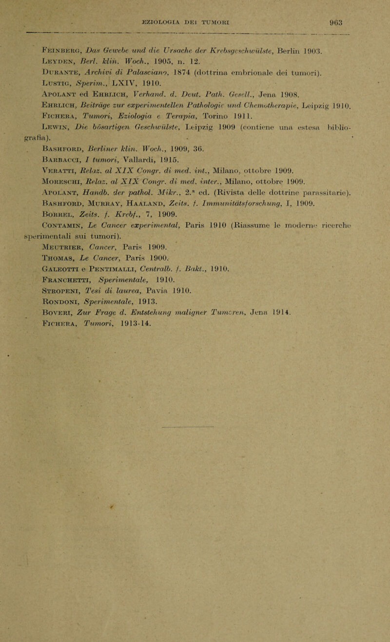 Feìnberg, Das Gewe.be und die Ursache der Krebsgeschwulste, Berlin 1903. Leyden, Beri. klin. Woch., 1905, n. 12. Durante, Archivi di Palasciano, 1874 (dottrina embrionale dei tumori). Lustig, Sperim., LXIV, 1910. Apolant ed Ehrlich, Verhand. d. Beni. Patii. Gesell., Jena 1908. Ehrlich, Beitràge zur experimentellen Pathologie und Chemotherapie, Leipzig 1910. Ficherà, Tumori, Eziologia, e Terapia, Torino 1911. Lewin, Die bbsartigen Geschwulste, Leipzig 1909 (contiene una estesa biblio¬ grafia). Bashford, Berliner klin. Wocli., 1909, 36. Barbacci, I tumori, Vallardi, 1915. Veratti, Relaz. al XIX Congr. di med. ini., Milano, ottobre 1909. Moreschi, Relaz. al XIX Congr. di med. inter., Milano, ottobre 1909. Apolant, Handb. der patliol. Mikr., 2C ed. (Rivista delle dottrine parassitario). Bashford, Murray, Haaland, Zeits. f. Immunitàtsforschung, I, 1909. Borrel, Zeits. f. Krebf., 7, 1909. Contamin, Le Cancer experimental, Paris 1910 (Riassume le moderne ricerche sperimentali sui tumori). Meutrier, Cancer, Paris 1909. Thomas, Le Cancer, Paris 1900. Galeotti e Pentimalli, Centralb. f. Bakt., 1910. Franchetti, Sperimentale, 1910. Stropeni, Tesi di laurea, Pavia 1910. Rondoni, Sperimentale, 1913. Boveri, Zur Frage d. Entstehung maligner Tumcren, Jena 1914. Fichera, Tumori, 1913-14.