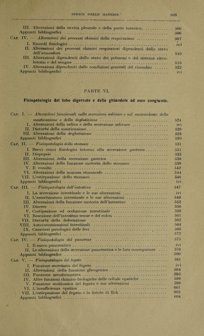 III. Alterazioni della cavità pleurale e della parte toracica. 500 Appunti bibliografici . 506 Gap. IV. — Alterazioni dei processi chimici della respirazione ... 507 I. Ricordi fisiologici .. ivi II. Alterazioni dei processi Chimici respiratori dipendenti dallo stato dell’atmosfera . 510 III. Alterazioni dipendenti dallo stato dei polmoni e del sistema circo¬ latorio e del sangue. 516 IV. Alterazioni dipendenti dalle condizioni generali del ricambio . 522 Appunti bibliografici . ivi PARTE VI. Fisiopatologia del tubo digerente e delle ghiandole ad esso congiunte. Gap. I. — Alterazioni funzionali nella secrezione salivare e nel meccanismo della masticazione e della deglutizione . 524 I. Alterazioni della saliva e della secrezione salivare. ivi II. Disturbi della masticazione. 526 III. Alterazioni della deglutizione .; . 528 Appunti bibliografici . 530 Cap. II. — Fisiopatologia dello stomaco . 531 I. Brevi cenni fisiologici intorno alla secrezione gastrica. 531 II. Dispepsie . 533 III. Alterazioni della secrezione gastrica . 536 IV. Alterazioni della funzione motoria dello stomaco. 539 V. Il vomito . 542 VI. Alterazioni della mucosa stomacale . 544 VII. L’estirpazione dello stomaco. 546 Appunti bibliografici .•. . .. ivi Cap. III. — Fisiopatologia delVintestino . 547 I. La secrezione intestinale e le sue alterazioni . ivi II. L’assorbimento intestinale e le sue alterazioni. 549 III. Alterazioni della funzione motoria dell’intestino . 552 IV. Diarree . 556 V. Costipazione ed occlusione intestinale . 559 VI. Resezione dell’intesitno tenue e del colon. 561 VII. Disturbi della defecazione . 562 Vili. Autointossicazioni intestinali . 564 IX. Caratteri patologici delle feci . .. 569 Appunti bibliografici . 572 Cap. IV. — Fisiopatologia del pancreas . 575 I. Il succo pancreatico.... ivi II. Le alterazioni della secrezione pancreatica e le loro conseguenze .... 576 Appunti bibliografici . 580 Cap. V. — Fisiopatologia del fegato . 581 I. Funzione secretoria del fegato . ivi II. Alterazioni della funzione glicogenica. 594 III. Funzione ureoformativa. 595 IV. Altre funzioni chimico-biologiche delle cellule epatiche. 596 V. Funzione antitossica del fegato e sue alterazioni . 598 VI. L’insufficienza epatica . 601 VII. L’estirpazione del fegato e la fistola di Eck . 602 Appunti bibliografici . 604