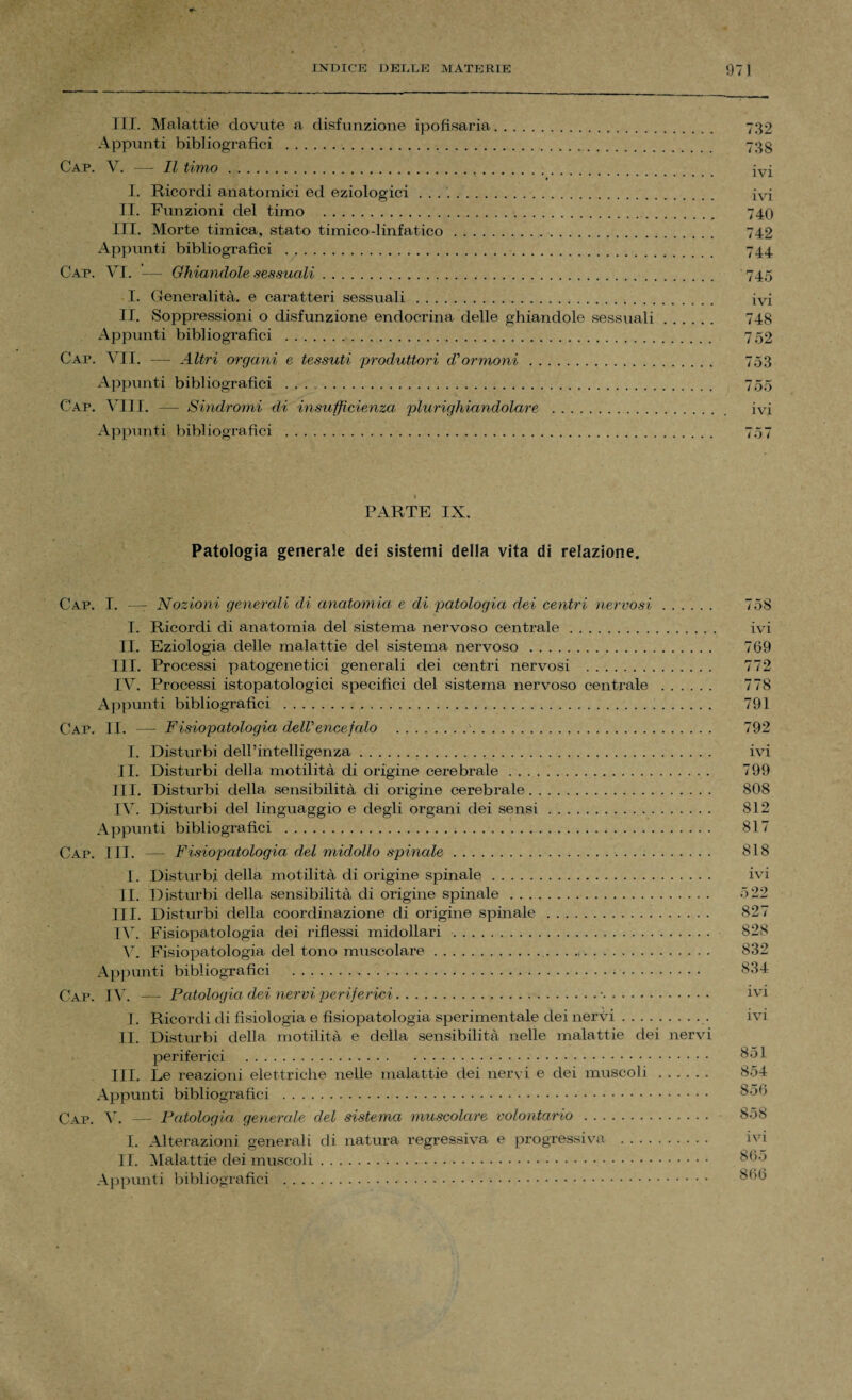 III. Malattie dovute a disfunzione ipofisaria. 732 Appunti bibliografici ... 733 Cap. V. — Il timo... I. Ricordi anatomici ed eziologici .. ivi II. Funzioni del timo ..... 740 III. Morte tunica, stato timico-linfatico. 742 Appunti bibliografici . 744 Cap. VI. — Ghiandole sessuali. 745 I. Generalità, e caratteri sessuali. ivi II. Soppressioni o disfunzione endocrina delle ghiandole sessuali. 748 Appunti bibliografici . 752 Cap. VII. — Altri organi e tessuti produttori di ormoni. 753 Appunti bibliografici . 755 Cap. Vili. — Sindromi di insufficienza plurighiandolare . ivi Appunti bibliografici . 757 » » * Zfr ' .. XJ-V*- ' tM ■ B A t PARTE IX. Patologia generale dei sistemi della vita di relazione. Cap. I. —r Nozioni generali di anatomia e di patologia dei centri nervosi. 758 I. Ricordi di anatomia del sistema nervoso centrale. ivi II. Eziologia delle malattie del sistema nervoso. 769 III. Processi patogenetici generali dei centri nervosi . 772 IV. Processi istopatologici specifici del sistema nervoso centrale . 778 Appunti bibliografici . 791 Cap. IL — Fisiopatologia deir encefalo .'. 792 I. Disturbi dell’intelligenza. ivi II. Disturbi della motilità di origine cerebrale. 799 III. Disturbi della sensibilità di origine cerebrale. 808 IV. Disturbi del linguaggio e degli organi dei sensi. 812 Appunti bibliografici . 817 Cap. III. — Fisiopatologia del midollo spinale. 818 I. Disturbi della motilità di origine spinale. ivi II. Disturbi della sensibilità di origine spinale. 522 III. Disturbi della coordinazione di origine spinale . 827 IV. Fisiopatologia dei riflessi midollari . 828 V. Fisiopatologia del tono muscolare. 832 Appunti bibliografici . 834 Cap. IV. — Patologia dei nervi periferici...■. ivi I. Ricordi di fisiologia e fisiopatologia sperimentale dei nervi. ivi li. Disturbi della motilità e della sensibilità nelle malattie dei nervi periferici . 851 III. Le reazioni elettriche nelle malattie dei nervi e dei muscoli. 854 Appunti bibliografici . 856 Cap. V. —- Patologia generale del sistema muscolare volontario. 858 I. Alterazioni generali di natura regressiva e progressiva . ivi II. Malattie dei muscoli. 865