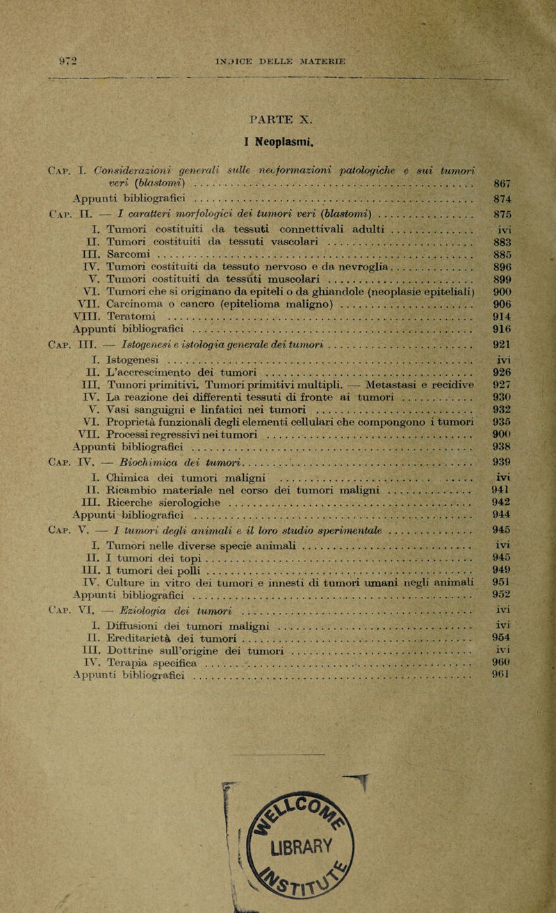 PARTE X. I Neoplasmi. Gap. I. Considerazioni generali sulle neoformazioni patologiche e sui tumori veri (blastomi) . 867 Appunti bibliografici . 874 Gap. II. — I caratteri morfologici dei tumori veri (blastomi) . . . .. 875 I. Tumori costituiti da tessuti connettivali adulti. ivi II. Tumori costituiti da tessuti vascolari . 883 III. Sarcomi . 885 IV. Tumori costituiti da tessuto nervoso e da nevroglia. 896 V. Tumori costituiti da tessuti muscolari . 899 VI. Tumori che si originano da epiteli o da ghiandole (neoplasie epiteliali) 900 VII. Carcinoma o cancro (epitelioma maligno) . 906 Vili. Teratomi . 914 Appunti bibliografici . 916 Gap. III. — Istogenesi e istologia generale dei tumori . .. 921 I. Istogenesi . ivi II. L’accrescimento dei tumori . 926 III, Tumori primitivi. Tumori primitivi multipli. — Metastasi e recidive 927 IV. La reazione dei differenti tessuti di fronte ai tumori . 930 V. Vasi sanguigni e linfatici nei tumori .... . 932 VI. Proprietà funzionali degli elementi cellulari che compongono i tumori 935 VII. Processi regressivi nei tumori . 900 Appunti bibliografici . 938 Gap. IV. — Biochìmica dei tumori... 939 I. Chimica dei tumori maligni ... ivi II. Ricambio materiale nel corso dei tumori maligni .. . 941 III. Ricerche sierologiche . 942 Appunti bibliografici . 944 Gap. V. — I tumori degli animali e il loro studio sperimentale. 945 I. Tumori nelle diverse specie animali .. ivi II. I tumori dei topi. 945 III. I tumori dei polli. 949 IV. Culture in vitro dei tumori e innesti di tumori umani negli animali 951 Appunti bibliografici . 952 Gap. VI. — Eziologia dei tumori . ivi I. Diffusioni dei tumori maligni . ivi II. Ereditarietà dei tumori. 954 ili. Dottrine sull’origine dei tumori . ivi IV. Terapia specifica . 960 Appunti bibliografici . 961 swrwr::' LIBRARY