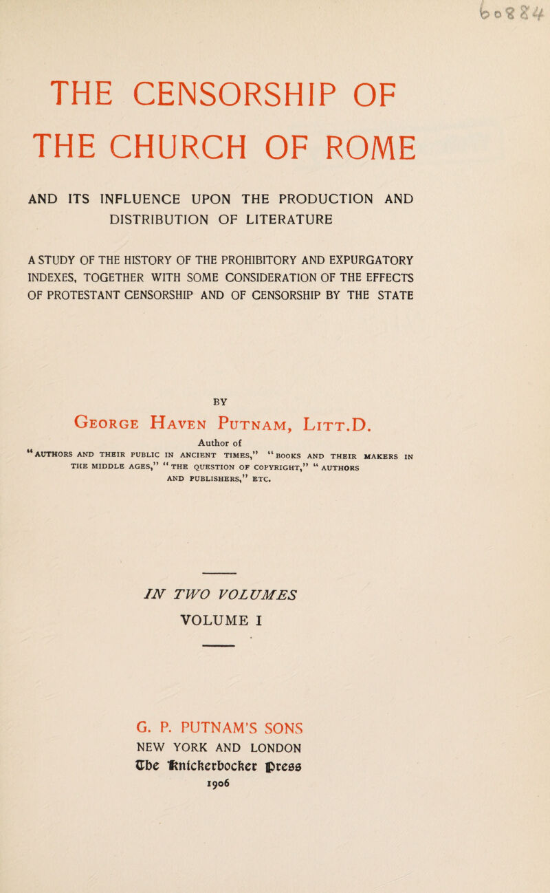 THE CENSORSHIP OF THE CHURCH OF ROME AND ITS INFLUENCE UPON THE PRODUCTION AND DISTRIBUTION OF LITERATURE A STUDY OF THE HISTORY OF THE PROHIBITORY AND EXPURGATORY INDEXES, TOGETHER WITH SOME CONSIDERATION OF THE EFFECTS OF PROTESTANT CENSORSHIP AND OF CENSORSHIP BY THE STATE BY George Haven Putnam, Litt.D. Author of “authors and their public in ancient times,” “books and their makers in THE MIDDLE AGES,” “ THE QUESTION OF COPYRIGHT,” “ AUTHORS AND PUBLISHERS,” ETC. IN TWO VOLUMES VOLUME I G. P. PUTNAM’S SONS NEW YORK AND LONDON Cbe fcntcfterbocFser press 1906