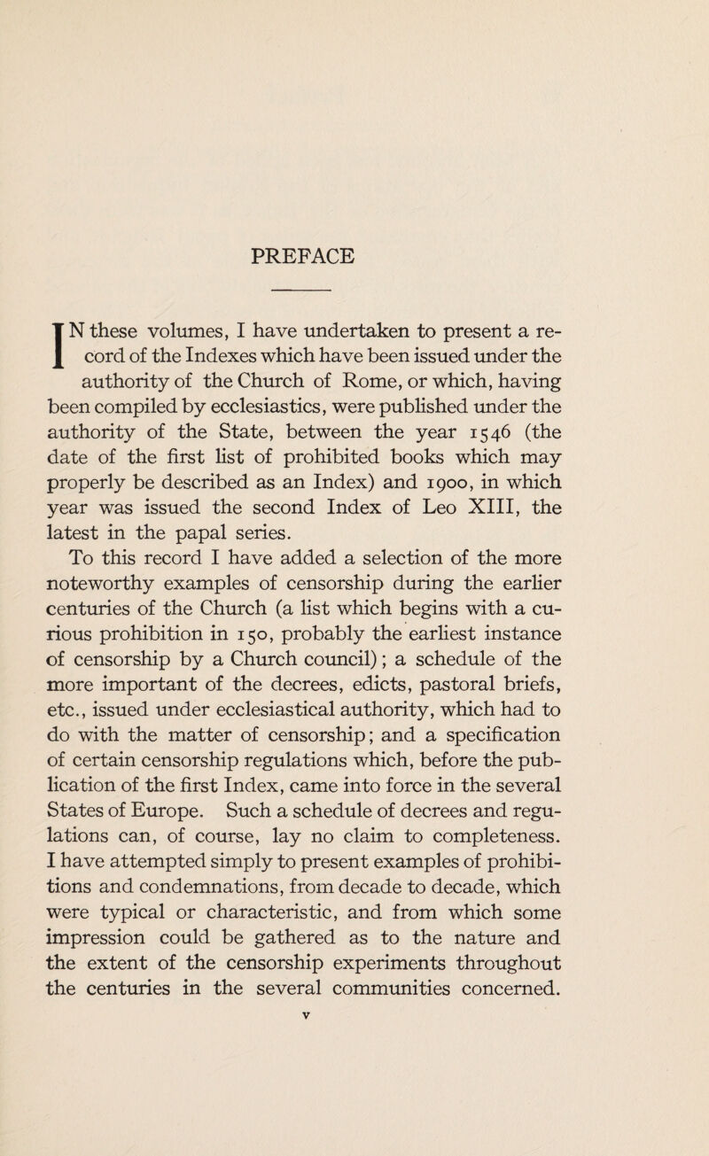 PREFACE IN these volumes, I have undertaken to present a re¬ cord of the Indexes which have been issued under the authority of the Church of Rome, or which, having been compiled by ecclesiastics, were published under the authority of the State, between the year 1546 (the date of the first list of prohibited books which may properly be described as an Index) and 1900, in which year was issued the second Index of Leo XIII, the latest in the papal series. To this record I have added a selection of the more noteworthy examples of censorship during the earlier centuries of the Church (a list which begins with a cu¬ rious prohibition in 150, probably the earliest instance of censorship by a Church council); a schedule of the more important of the decrees, edicts, pastoral briefs, etc., issued under ecclesiastical authority, which had to do with the matter of censorship; and a specification of certain censorship regulations which, before the pub¬ lication of the first Index, came into force in the several States of Europe. Such a schedule of decrees and regu¬ lations can, of course, lay no claim to completeness. I have attempted simply to present examples of prohibi¬ tions and condemnations, from decade to decade, which were typical or characteristic, and from which some impression could be gathered as to the nature and the extent of the censorship experiments throughout the centuries in the several communities concerned.