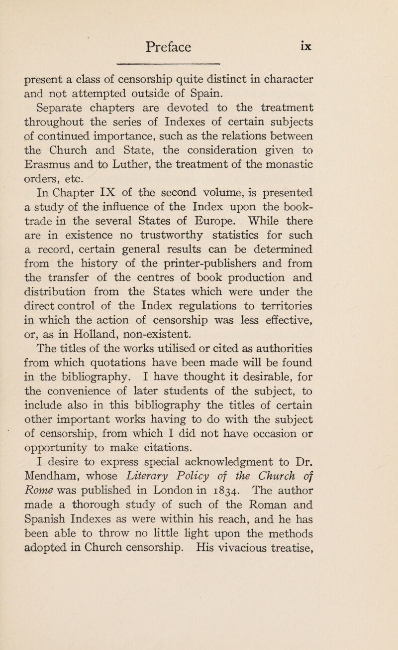 present a class of censorship quite distinct in character and not attempted outside of Spain. Separate chapters are devoted to the treatment throughout the series of Indexes of certain subjects of continued importance, such as the relations between the Church and State, the consideration given to Erasmus and to Luther, the treatment of the monastic orders, etc. In Chapter IX of the second volume, is presented a study of the influence of the Index upon the book- trade in the several States of Europe. While there are in existence no trustworthy statistics for such a record, certain general results can be determined from the history of the printer-publishers and from the transfer of the centres of book production and distribution from the States which were under the direct control of the Index regulations to territories in which the action of censorship was less effective, or, as in Holland, non-existent. The titles of the works utilised or cited as authorities from which quotations have been made will be found in the bibliography. I have thought it desirable, for the convenience of later students of the subject, to include also in this bibliography the titles of certain other important works having to do with the subject of censorship, from which I did not have occasion or opportunity to make citations. I desire to express special acknowledgment to Dr. Mendham, whose Literary Policy of the Church of Rome was published in London in 1834. The author made a thorough study of such of the Roman and Spanish Indexes as were within his reach, and he has been able to throw no little light upon the methods adopted in Church censorship. His vivacious treatise,