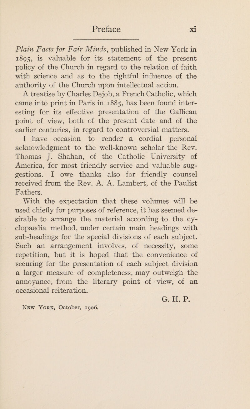 Plain Facts for Fair Minds, published in New York in 1895, is valuable for its statement of the present policy of the Church in regard to the relation of faith with science and as to the rightful influence of the authority of the Church upon intellectual action. A treatise by Charles Dejob, a French Catholic, which came into print in Paris in 1885, has been found inter¬ esting for its effective presentation of the Gallican point of view, both of the present date and of the earlier centuries, in regard to controversial matters. I have occasion to render a cordial personal acknowledgment to the well-known scholar the Rev. Thomas J. Shahan, of the Catholic University of America, for most friendly service and valuable sug¬ gestions. I owe thanks also for friendly counsel received from the Rev. A. A. Lambert, of the Paulist Fathers. With the expectation that these volumes will be used chiefly for purposes of reference, it has seemed de¬ sirable to arrange the material according to the cy¬ clopaedia method, under certain main headings with sub-headings for the special divisions of each subject. Such an arrangement involves, of necessity, some repetition, but it is hoped that the convenience of securing for the presentation of each subject division a larger measure of completeness, may outweigh the annoyance, from the literary point of view, of an occasional reiteration. G. H. P. New York, October, 1906.