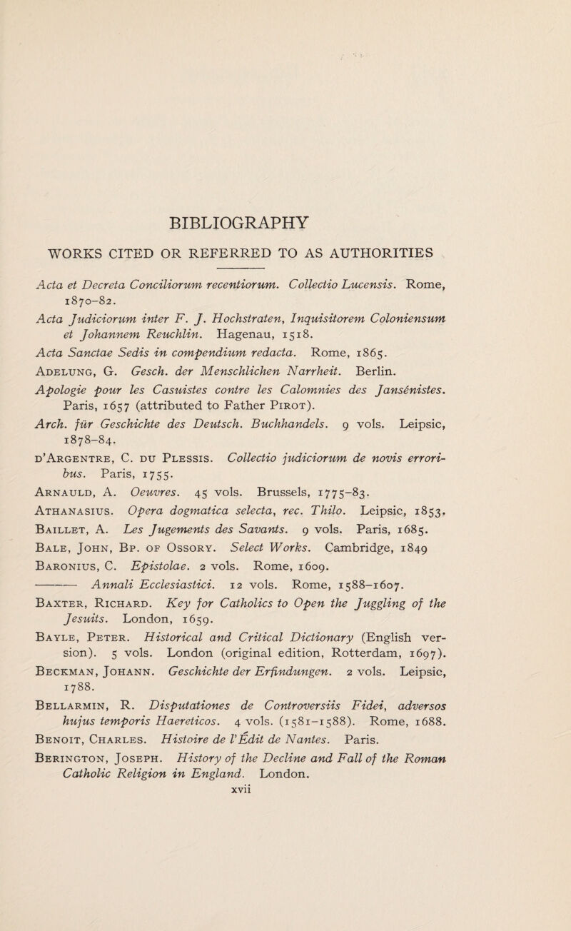 BIBLIOGRAPHY WORKS CITED OR REFERRED TO AS AUTHORITIES Acta et Decreta Conciliorum recentiorum. Collectio Lucensis. Rome, 1870-82. Acta Judiciorum inter F. J. Hochstraten, Inquisitorem Coloniensum et Johannem Reuchlin. Hagenau, 1518. Acta Sanctae Sedis in compendium redacta. Rome, 1865. Adelung, G. Gesch. der Menschlichen Narrheit. Berlin. Apologie pour les Casuistes contre les Calomnies des Jansenistes. Paris, 1657 (attributed to Father Pirot). Arch, fur Geschichte des Deutsch. Buchhandels. 9 vols. Leipsic, 1878-84. d’Argentre, C. du Plessis. Collectio judiciorum de novis errori- bus. Paris, 1755. Arnauld, A. Oeuvres. 45 vols. Brussels, 1775-83. Athanasius. Opera dogmatica selecta, rec. Thilo. Leipsic, 1853, Baillet, A. Les Jugements des Savants. 9 vols. Paris, 1685. Bale, John, Bp. of Ossory. Select Works. Cambridge, 1849 Baronius, C. Epistolae. 2 vols. Rome, 1609. -Annali Ecclesiastici. 12 vols. Rome, 1588-1607. Baxter, Richard. Key for Catholics to Open the Juggling of the Jesuits. London, 1659. Bayle, Peter. Historical and Critical Dictionary (English ver¬ sion). 5 vols. London (original edition, Rotterdam, 1697). Beckman, Johann. Geschichte der Erfindungen. 2 vols. Leipsic, 1788. Bellarmin, R. Disputationes de Controversiis Fidei, adversos hujus temporis Haereticos. 4 vols. (1581-1588). Rome, 1688. Benoit, Charles. Histoire de VEdit de Nantes. Paris. Berington, Joseph. History of the Decline and Fall of the Roman Catholic Religion in England. London.