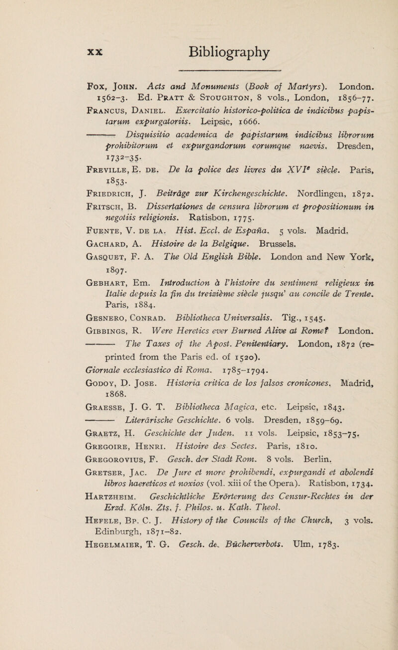 Fox, John. Acts and Monuments (Book of Martyrs). London. 1562-3. Ed. Pratt & Stoughton, 8 vols., London, 1856-77. Francus, Daniel. Exercitatio historico-politica de indicibus papis- tarum expurgatoriis. Leipsic, 1666. - Disquisitio academica de papistarum indicibus librorum prohibitorum et expurgandorum eorumque naevis. Dresden, i732-35- Freville, E. de. De la police des livres du XVIe siecle. Paris, 1853* Friedrich, J. Beitrage zur Kirchengeschichte. Nordlingcn, 1872. Fritsch, B. Dissertationes de censura librorum et propositionum in negotiis religionis. Ratisbon, 1775. Fuente, V. de la. Hist. Eccl. de Espana. 5 vols. Madrid. Gachard, A. Histoire de la Belgique. Brussels. Gasquet, F. A. The Old English Bible. London and New York, 1897. Gebhart, Em. Introduction d Vhistoire du sentimem religieux in Italie depuis la fin du treizibme sihcle jusqu’ au concile de Trente. Paris, 1884. Gesnero, Conrad. Bibliotheca Universalis. Tig., 1545. Gibbings, R. Were Heretics ever Burned Alive at Rome? London. -The Taxes of the Apost. Penitentiary. London, 1872 (re¬ printed from the Paris ed. of 1520). Giornale ecclesiastico di Roma. 1785-1794. Godoy, D. Jose. Historia critica de los falsos cronicones. Madrid, 1868. Graesse, J. G. T. Bibliotheca Magica, etc. Leipsic, 1843. - Literarische Geschichte. 6 vols. Dresden, 1859-69. Graetz, H. Geschichte der Juden. 11 vols. Leipsic, 1853-75. Gregoire, Henri. Histoire des Sectes. Paris, 1810. Gregorovius, F. Gesch. der Stadt Rom. 8 vols. Berlin. Gretser, Jac. De Jure et more prohibendi, expurgandi et abolendi libros haereticos et noxios (vol. xiii of the Opera). Ratisbon, 1734. Hartzheim. Geschichtliche Erorterung des Censur-Rechtes in der Erzd. Koln. Zts. f. Philos, u. Kath. Theol. Hefele, Bp. C. J. History of the Councils of the Churchy 3 vols. Edinburgh, 1871-82. Hegelmaier, T. G. Gesch. de. Bucherverbots. Ulm, 1783.