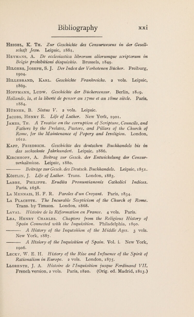 Heigel, K. Th. Zur Geschichte des Censurwesens in der Gesell- schaft Jesu. Leipsic, 1881. Heymans, A. De ecclesiastica librorum aliorumque scriptorum in Belgio prohibitioni disquisitio. Brussels, 1849. Hilgers, Joseph, S. J. Der Index der Verbotenen Bucher. Freiburg, 1904. Hillebrand, Karl. Geschichte Frankreichs. 2 vols. Leipsic, 1869. Hoffmann, Ludw. Geschichte der Buchercensur. Berlin, 1819. Hollande, la, et la liberte de penser au iyme et au i8me siecle. Paris, 1884. Hubner, B. Sixtus V. 2 vols. Leipsic. Jacobs, Henry E. Life of Luther. New York, 1901. James, Th. A Treatise on the corruption of Scripture, Councils, and Fathers by the Prelates, Pastors, and Pillars of the Church of Rome, for the Maintenance of Popery and Irreligion. London, 1612. Kapp, Friedrich. Geschichte des deutschen Buchhandels bis in das sechzehnte Jahrhundert. Leipsic, 1886. Kirchhoff, A. Beitrag zur Gesch. der Entwickelung der Censur- verhaltnisse. Leipsic, 1880. -Beitrage zur Gesch. des Deutsch. Buchhandels. Leipsic, 1851. Kostlin, J. Life of Luther. Trans. London, 1883. Labbe, Philippe. Erudita Pronuntianonis Catholici Indices. Paris, 1658. La Mennais, H. F. R. Paroles d’un Croyant. Paris, 1834. La Placette. The Incurable Scepticism of the Church of Rome. Trans, by Timson. London, 1868. Laval. Histoire de la Reformation en France. 4 vols. Paris. Lea, Henry Charles. Chapters from the Religious History of Spain Connected with the Inquisition. Philadelphia, 1890. -A History of the Inqutsiiion of the Middle Ages. 3 vols. New York, 1887. - A Htsiory of the Inquisition of Spain. Vol. i. New York, 1906. Lecky, W. E. H. History of the Rise and Influence of the Spirit of Rationalism in Europe. 2 vols. London, 1875. Llorente, J. A. Histoire de I Inquisition jusque Ferdinand VII. French version, 2 vols. Paris, 1820. (Orig. ed. Madrid, 1813.)