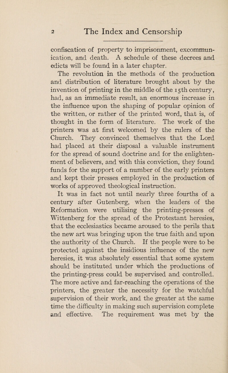 confiscation of property to imprisonment, excommun¬ ication, and death. A schedule of these decrees and edicts will be found in a later chapter. The revolution in the methods of the production and distribution of literature brought about by the invention of printing in the middle of the 15th century, had, as an immediate result, an enormous increase in the influence upon the shaping of popular opinion of the written, or rather of the printed word, that is, of thought in the form of literature. The work of the printers was at first welcomed by the rulers of the Church. They convinced themselves that the Lord had placed at their disposal a valuable instrument for the spread of sound doctrine and for the enlighten¬ ment of believers, and with this conviction, they found funds for the support of a number of the early printers and kept their presses employed in the production of works of approved theological instruction. It was in fact not until nearly three fourths of a century after Gutenberg, when the leaders of the Reformation were utilising the printing-presses of Wittenberg for the spread of the Protestant heresies, that the ecclesiastics became aroused to the perils that the new art was bringing upon the true faith and upon the authority of the Church. If the people were to be protected against the insidious influence of the new heresies, it was absolutely essential that some system should be instituted under which the productions of the printing-press could be supervised and controlled. The more active and far-reaching the operations of the printers, the greater the necessity for the watchful supervision of their work, and the greater at the same time the difficulty in making such supervision complete and effective. The requirement was met by the