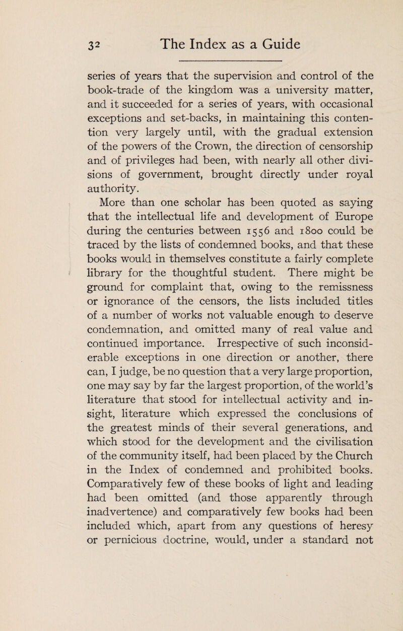 series of years that the supervision and control of the book-trade of the kingdom was a university matter, and it succeeded for a series of years, with occasional exceptions and set-backs, in maintaining this conten¬ tion very largely until, with the gradual extension of the powers of the Crown, the direction of censorship and of privileges had been, with nearly all other divi¬ sions of government, brought directly under royal authority. More than one scholar has been quoted as saying that the intellectual life and development of Europe during the centuries between 1556 and 1800 could be traced by the lists of condemned books, and that these books would in themselves constitute a fairly complete library for the thoughtful student. There might be ground for complaint that, owing to the remissness or ignorance of the censors, the lists included titles of a number of works not valuable enough to deserve condemnation, and omitted many of real value and continued importance. Irrespective of such inconsid¬ erable exceptions in one direction or another, there can, I judge, be no question that a very large proportion, one may say by far the largest proportion, of the world’s literature that stood for intellectual activity and in¬ sight, literature which expressed the conclusions of the greatest minds of their several generations, and which stood for the development and the civilisation of the community itself, had been placed by the Church in the Index of condemned and prohibited books. Comparatively few of these books of light and leading had been omitted (and those apparently through inadvertence) and comparatively few books had been included which, apart from any questions of heresy or pernicious doctrine, would, under a standard not