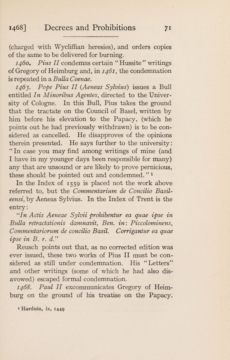 (charged with Wycliffian heresies), and orders copies of the same to be delivered for burning. 1460. Pius II condemns certain “ Hussite ” writings of Gregory of Heimburg and, in 1461, the condemnation is repeated in a Bulla Coenae. 1463. Pope Pius II (.Aeneas Sylvius) issues a Bull entitled In Minoribus Agentes, directed to the Univer¬ sity of Cologne. In this Bull, Pius takes the ground that the tractate on the Council of Basel, written bv him before his elevation to the Papacy, (which he points out he had previously withdrawn) is to be con¬ sidered as cancelled. He disapproves of the opinions therein presented. He says further to the university: “ In case you may find among writings of mine (and I have in my younger days been responsible for many) any that are unsound or are likely to prove pernicious, these should be pointed out and condemned.” 1 In the Index of 1559 is placed not the work above referred to, but the Commentarium de Concilio Basil- eensi, by Aeneas Sylvius. In the Index of Trent is the entry: 11 In Actis Aeneae Sylvii prohibentur ea quae ipse in Bulla retractationis damnavit, Ben. in: Piccolominens, Commentariorum de concilio Basil. Corrigantur ea quae ipse in B. r. dP Reusch points out that, as no corrected edition was ever issued, these two works of Pius II must be con¬ sidered as still under condemnation. His “Letters” and other writings (some of which he had also dis¬ avowed) escaped formal condemnation. 1468. Paul II excommunicates Gregory of Heim¬ burg on the ground of his treatise on the Papacy. 1 Harduin, ix, 1449