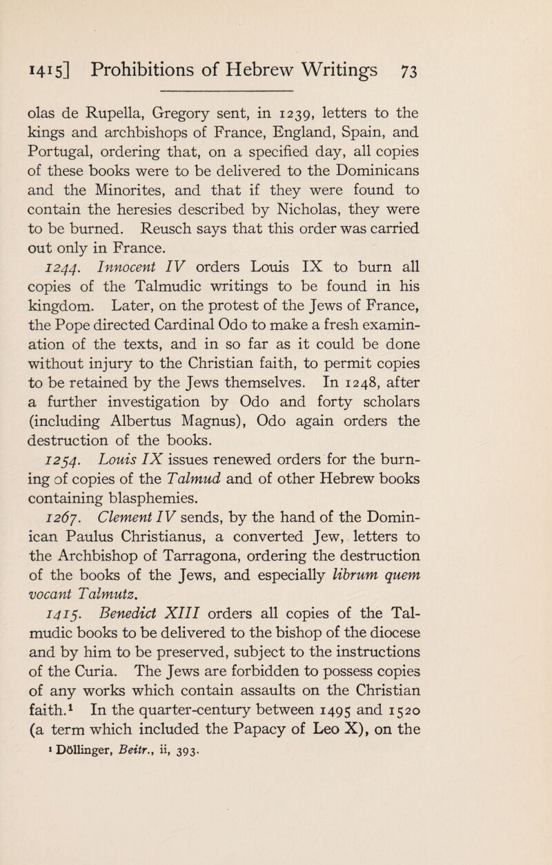 olas de Rupella, Gregory sent, in 1239, letters to the kings and archbishops of France, England, Spain, and Portugal, ordering that, on a specified day, all copies of these books were to be delivered to the Dominicans and the Minorites, and that if they were found to contain the heresies described by Nicholas, they were to be burned. Reusch says that this order was carried out only in France. 1244. Innocent IV orders Louis IX to burn all copies of the Talmudic writings to be found in his kingdom. Later, on the protest of the Jews of France, the Pope directed Cardinal Odo to make a fresh examin¬ ation of the texts, and in so far as it could be done without injury to the Christian faith, to permit copies to be retained by the Jews themselves. In 1248, after a further investigation by Odo and forty scholars (including Albertus Magnus), Odo again orders the destruction of the books. 1254. Louis IX issues renewed orders for the burn¬ ing of copies of the Talmud and of other Hebrew books containing blasphemies. 1261. Clement IV sends, by the hand of the Domin¬ ican Paulus Christianus, a converted Jew, letters to the Archbishop of Tarragona, ordering the destruction of the books of the Jews, and especially librum quem vocant Talmutz. 1415. Benedict XIII orders all copies of the Tal¬ mudic books to be delivered to the bishop of the diocese and by him to be preserved, subject to the instructions of the Curia. The Jews are forbidden to possess copies of any works which contain assaults on the Christian faith.1 In the quarter-century between 1495 an<l I52° (a term which included the Papacy of Leo X), on the 1 DOllinger, Beitr.y ii, 393.